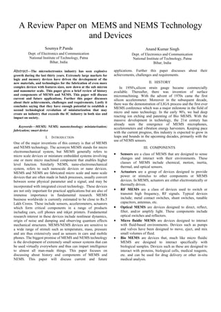 A Review Paper on MEMS and NEMS Technology
and Devices
Soumya P.Panda
Dept. of Electronics and Communication
National Institute of Technology, Patna
Bihar, India
Anand Kumar Singh
Dept. of Electronics and Communication
National Institute of Technology, Patna
Bihar, India
Abstract—The microelectronics industry has seen explosive
growth during the last thirty years. Extremely large markets for
logic and memory devices have driven the development of the
new materials, and technologies for the fabrication of even more
complex devices with features sizes, now down at the sub micron
and nanometer scale. This paper gives a brief review of history
and components of MEMS and NEMS. This paper will discuss
current and future applications. Further this paper discusses
about their achievements, challenges and requirements. Lastly it
concludes saying that they have enough potential to establish a
second technological revolution of miniaturization that may
create an industry that exceeds the IC industry in both size and
impact on society.
Keywords—MEMS; NEMS; nanotechnology; miniaturisation;
fabrication; smart device
I. INTRODUCTION
One of the major inventions of this century is that of MEMS
and NEMS technology. The acronym MEMS stands for micro
electromechanical system, but MEMS generally refers to
micro scale devices or miniature embedded systems involving
one or more micro machined component that enables higher
level function. Similarly NEMS, nano-electromechanical
system, refers to such nanoscale devices or nano devices.
MEMS and NEMS are fabricated micro scale and nano scale
devices that are often made in batch processes, usually convert
between some physical parameter and a signal, and may be
incorporated with integrated circuit technology. These devices
are not only important for practical applications but are also of
immense importance in fundamental research. MEMS
business worldwide is currently estimated to be close to Rs.5
Lakh Crores. These include sensors, accelerometers, actuators
which form critical components in a range of products
including cars, cell phones and inkjet printers. Fundamental
research interest in these devices include nonlinear dynamics,
origin of noise and damping and observing quantum effects
mechanical structures. MEMS/NEMS devices are sensitive to
a wide range of stimuli such as temperature, mass, pressure
and are thus extensively used as sensors in cars and mobile
phones. The biggest promise of MEMS and NEMS technology
is the development of extremely small sensor systems that can
be used virtually everywhere and thus can impart intelligence
to almost all man-made things. This paper focuses on
discussing about history and components of MEMS and
NEMS. This paper will discuss current and future
applications. Further this paper discusses about their
achievements, challenges and requirements.
II. HISTORY
In 1950's,silicon strain gauge became commercially
available. Thereafter, there was invention of surface
micromachining. With the advent of 1970s came the first
silicon accelerometer. Moreover in the subsequent decade,
there was the demonstration of LIGA process and the first ever
MEMS conference which was a major milestone in the field of
micro and nano technology. In the early 90's, we had deep
reacting ion etching and patenting of Bio MEMS. With the
massive development in technology, the 21st century has
already seen the emergence of MEMS microphones,
accelerometers and vibration energy harvesters. Keeping pace
with the current progress, this industry is expected to grow in
leaps and bounds in the upcoming decades, primarily with the
use of NEMS sensors.
III. COMPONENTS
 Sensors are a class of MEMS that are designed to sense
changes and interact with their environments. These
classes of MEMS include chemical, motion, inertia,
thermal, and optical sensors.
 Actuators are a group of devices designed to provide
power or stimulus to other components or MEMS
devices. In MEMS, actuators are either electrostatically or
thermally driven.
 RF MEMS are a class of devices used to switch or
transmit high frequency, RF signals. Typical devices
include; metal contact switches, shunt switches, tunable
capacitors, antennas, etc.
 Optical MEMS are devices designed to direct, reflect,
filter, and/or amplify light. These components include
optical switches and reflectors.
 Micro fluidic MEMS are devices designed to interact
with fluid-based environments. Devices such as pumps
and valves have been designed to move, eject, and mix
small volumes of fluid.
 Bio MEMS are devices that, much like micro fluidic
MEMS are designed to interact specifically with
biological samples. Devices such as these are designed to
interact with proteins, biological cells, medical reagents,
etc. and can be used for drug delivery or other in-situ
medical analysis.
 