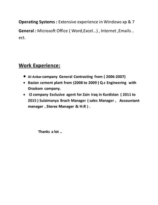 Operating Systems : Extensive experience in Windows xp & 7
General : Microsoft Office ( Word,Excel…) , Internet ,Emails..
ect.
Work Experience:
 Al-Anbar company General Contracting from ( 2006-2007)
 Bazian cement plant from (2008 to 2009 ) Q.c Engineering with
Oraskom company.
 I2 company Exclusive agent for Zain Iraq in Kurdistan ( 2011 to
2015 ) Sulaimanya Brach Manager ( sales Manager , Accountant
manager , Stores Manager & H.R ) .
Thanks a lot ..
 