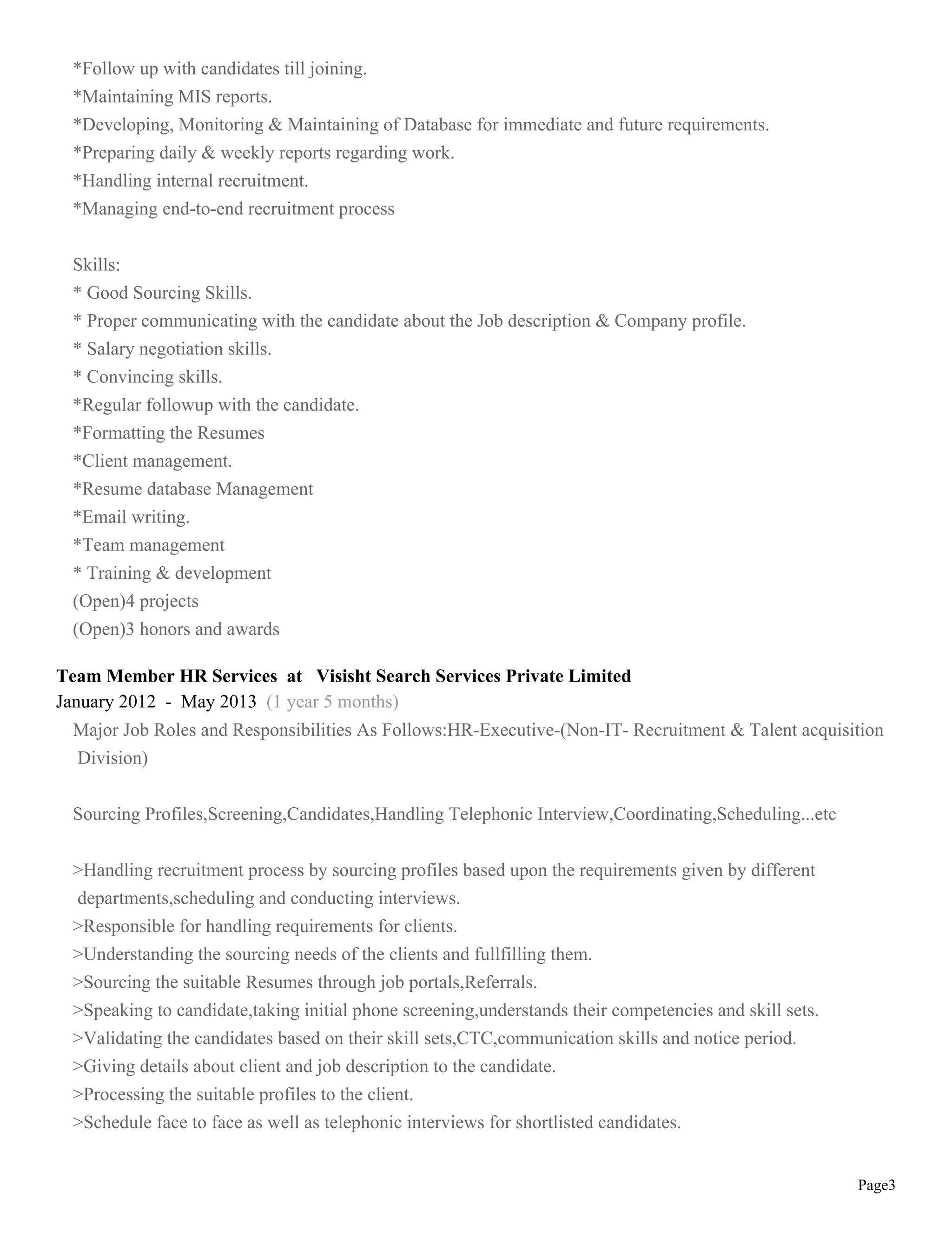 Page3
*Follow up with candidates till joining.
*Maintaining MIS reports.
*Developing, Monitoring & Maintaining of Database for immediate and future requirements.
*Preparing daily & weekly reports regarding work.
*Handling internal recruitment.
*Managing end-to-end recruitment process
Skills:
* Good Sourcing Skills.
* Proper communicating with the candidate about the Job description & Company profile.
* Salary negotiation skills.
* Convincing skills.
*Regular followup with the candidate.
*Formatting the Resumes
*Client management.
*Resume database Management
*Email writing.
*Team management
* Training & development
(Open)4 projects
(Open)3 honors and awards
Team Member HR Services at Visisht Search Services Private Limited
January 2012 - May 2013 (1 year 5 months)
Major Job Roles and Responsibilities As Follows:HR-Executive-(Non-IT- Recruitment & Talent acquisition
Division)
Sourcing Profiles,Screening,Candidates,Handling Telephonic Interview,Coordinating,Scheduling...etc
>Handling recruitment process by sourcing profiles based upon the requirements given by different
departments,scheduling and conducting interviews.
>Responsible for handling requirements for clients.
>Understanding the sourcing needs of the clients and fullfilling them.
>Sourcing the suitable Resumes through job portals,Referrals.
>Speaking to candidate,taking initial phone screening,understands their competencies and skill sets.
>Validating the candidates based on their skill sets,CTC,communication skills and notice period.
>Giving details about client and job description to the candidate.
>Processing the suitable profiles to the client.
>Schedule face to face as well as telephonic interviews for shortlisted candidates.
 