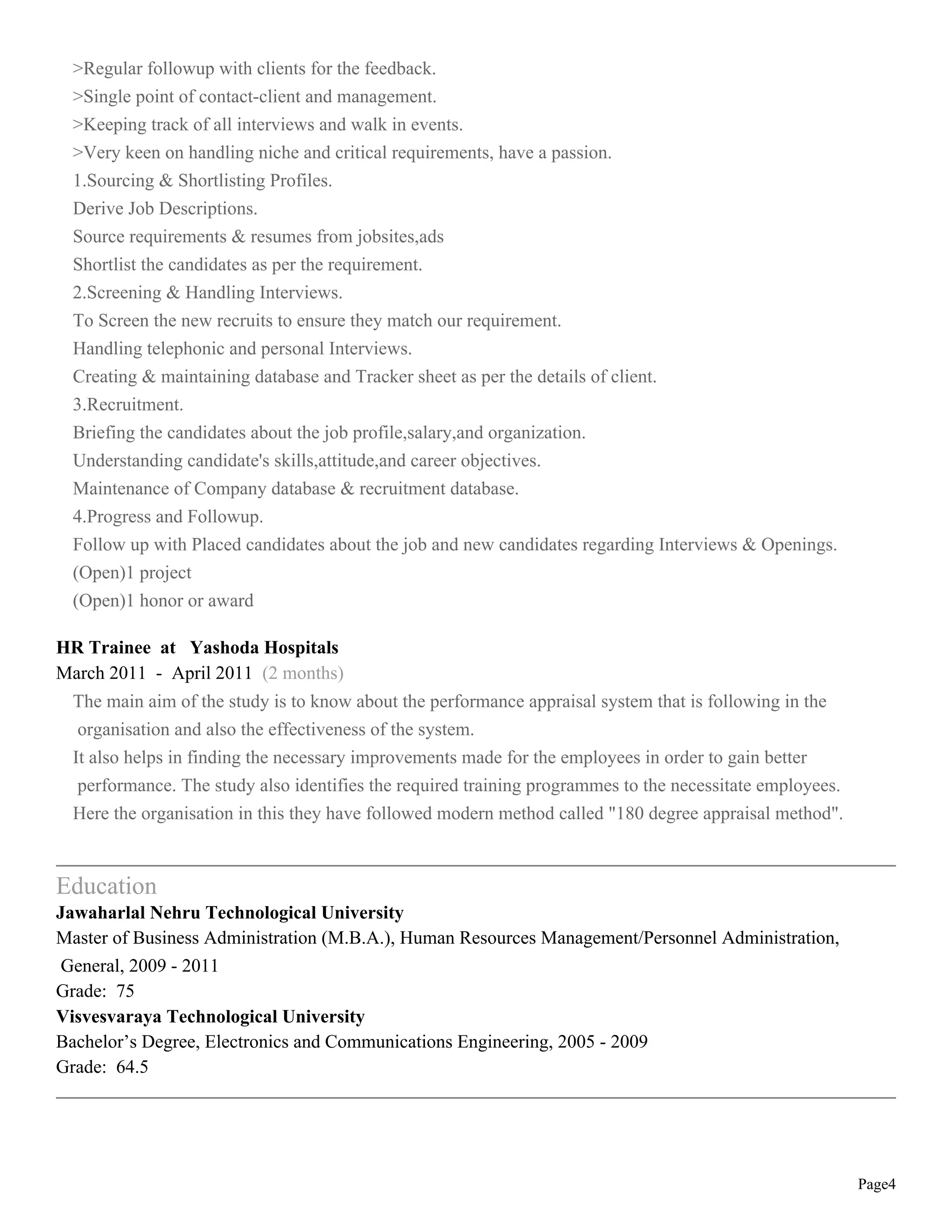 Page4
>Regular followup with clients for the feedback.
>Single point of contact-client and management.
>Keeping track of all interviews and walk in events.
>Very keen on handling niche and critical requirements, have a passion.
1.Sourcing & Shortlisting Profiles.
Derive Job Descriptions.
Source requirements & resumes from jobsites,ads
Shortlist the candidates as per the requirement.
2.Screening & Handling Interviews.
To Screen the new recruits to ensure they match our requirement.
Handling telephonic and personal Interviews.
Creating & maintaining database and Tracker sheet as per the details of client.
3.Recruitment.
Briefing the candidates about the job profile,salary,and organization.
Understanding candidate's skills,attitude,and career objectives.
Maintenance of Company database & recruitment database.
4.Progress and Followup.
Follow up with Placed candidates about the job and new candidates regarding Interviews & Openings.
(Open)1 project
(Open)1 honor or award
HR Trainee at Yashoda Hospitals
March 2011 - April 2011 (2 months)
The main aim of the study is to know about the performance appraisal system that is following in the
organisation and also the effectiveness of the system.
It also helps in finding the necessary improvements made for the employees in order to gain better
performance. The study also identifies the required training programmes to the necessitate employees.
Here the organisation in this they have followed modern method called "180 degree appraisal method".
Education
Jawaharlal Nehru Technological University
Master of Business Administration (M.B.A.), Human Resources Management/Personnel Administration,
General, 2009 - 2011
Grade: 75
Visvesvaraya Technological University
Bachelor’s Degree, Electronics and Communications Engineering, 2005 - 2009
Grade: 64.5
 