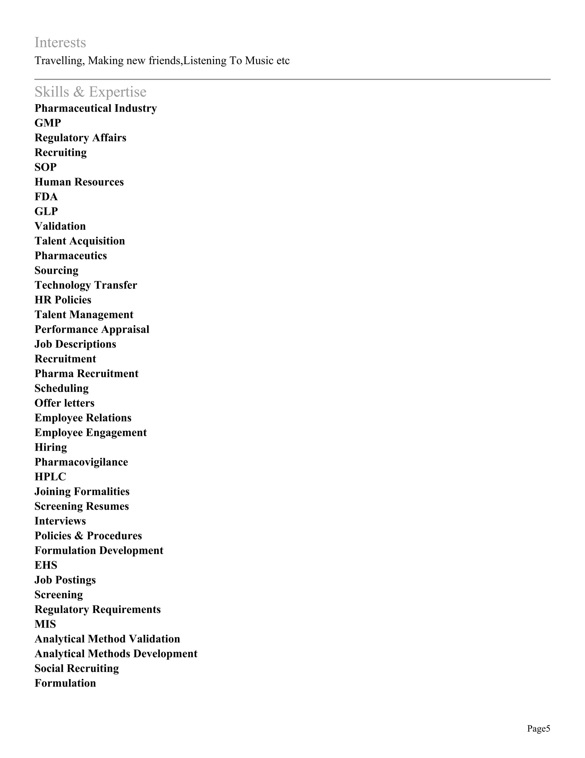 Page5
Interests
Travelling, Making new friends,Listening To Music etc
Skills & Expertise
Pharmaceutical Industry
GMP
Regulatory Affairs
Recruiting
SOP
Human Resources
FDA
GLP
Validation
Talent Acquisition
Pharmaceutics
Sourcing
Technology Transfer
HR Policies
Talent Management
Performance Appraisal
Job Descriptions
Recruitment
Pharma Recruitment
Scheduling
Offer letters
Employee Relations
Employee Engagement
Hiring
Pharmacovigilance
HPLC
Joining Formalities
Screening Resumes
Interviews
Policies & Procedures
Formulation Development
EHS
Job Postings
Screening
Regulatory Requirements
MIS
Analytical Method Validation
Analytical Methods Development
Social Recruiting
Formulation
 