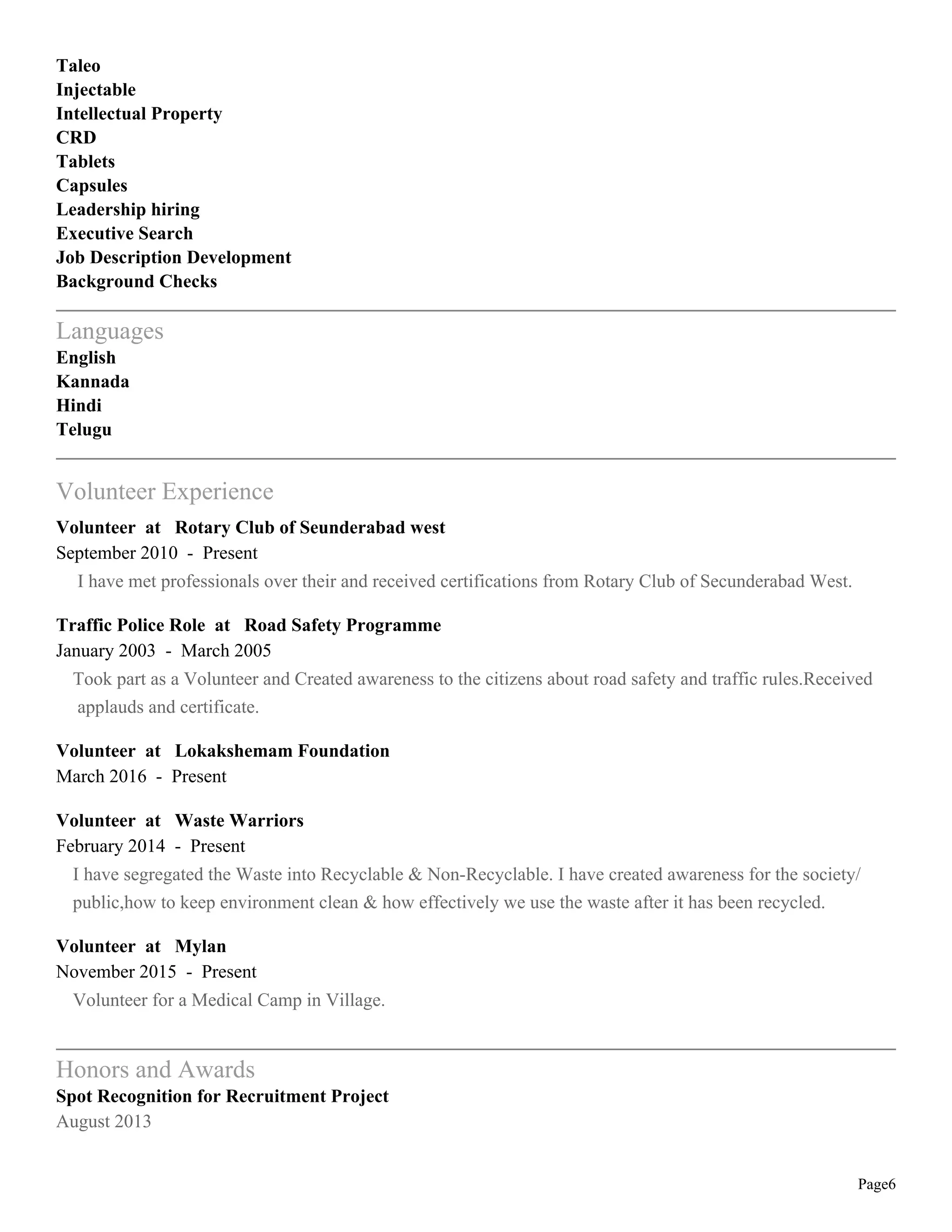 Page6
Taleo
Injectable
Intellectual Property
CRD
Tablets
Capsules
Leadership hiring
Executive Search
Job Description Development
Background Checks
Languages
English
Kannada
Hindi
Telugu
Volunteer Experience
Volunteer at Rotary Club of Seunderabad west
September 2010 - Present
I have met professionals over their and received certifications from Rotary Club of Secunderabad West.
Traffic Police Role at Road Safety Programme
January 2003 - March 2005
Took part as a Volunteer and Created awareness to the citizens about road safety and traffic rules.Received
applauds and certificate.
Volunteer at Lokakshemam Foundation
March 2016 - Present
Volunteer at Waste Warriors
February 2014 - Present
I have segregated the Waste into Recyclable & Non-Recyclable. I have created awareness for the society/
public,how to keep environment clean & how effectively we use the waste after it has been recycled.
Volunteer at Mylan
November 2015 - Present
Volunteer for a Medical Camp in Village.
Honors and Awards
Spot Recognition for Recruitment Project
August 2013
 