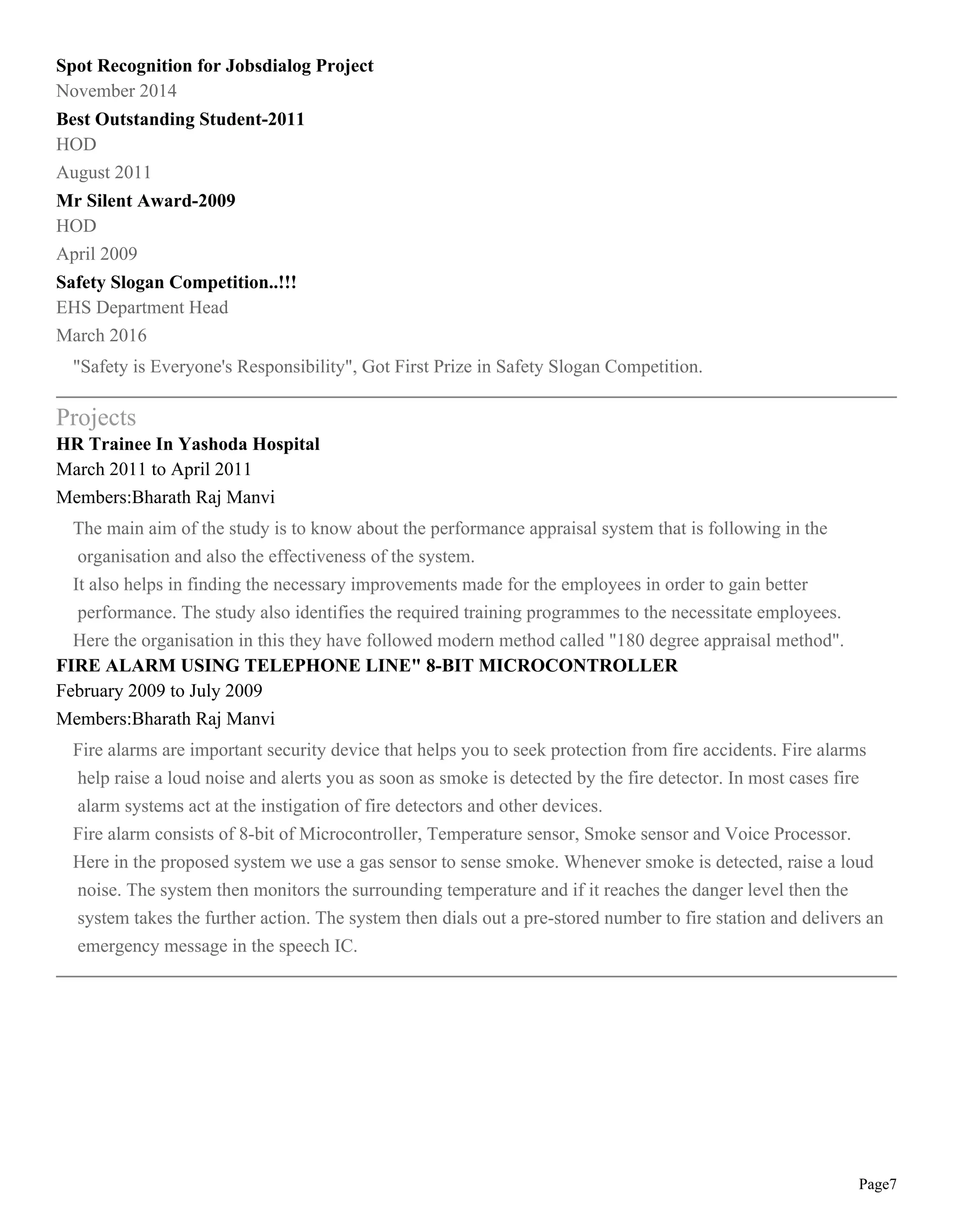 Page7
Spot Recognition for Jobsdialog Project
November 2014
Best Outstanding Student-2011
HOD
August 2011
Mr Silent Award-2009
HOD
April 2009
Safety Slogan Competition..!!!
EHS Department Head
March 2016
"Safety is Everyone's Responsibility", Got First Prize in Safety Slogan Competition.
Projects
HR Trainee In Yashoda Hospital
March 2011 to April 2011
Members:Bharath Raj Manvi
The main aim of the study is to know about the performance appraisal system that is following in the
organisation and also the effectiveness of the system.
It also helps in finding the necessary improvements made for the employees in order to gain better
performance. The study also identifies the required training programmes to the necessitate employees.
Here the organisation in this they have followed modern method called "180 degree appraisal method".
FIRE ALARM USING TELEPHONE LINE" 8-BIT MICROCONTROLLER
February 2009 to July 2009
Members:Bharath Raj Manvi
Fire alarms are important security device that helps you to seek protection from fire accidents. Fire alarms
help raise a loud noise and alerts you as soon as smoke is detected by the fire detector. In most cases fire
alarm systems act at the instigation of fire detectors and other devices.
Fire alarm consists of 8-bit of Microcontroller, Temperature sensor, Smoke sensor and Voice Processor.
Here in the proposed system we use a gas sensor to sense smoke. Whenever smoke is detected, raise a loud
noise. The system then monitors the surrounding temperature and if it reaches the danger level then the
system takes the further action. The system then dials out a pre-stored number to fire station and delivers an
emergency message in the speech IC.
 