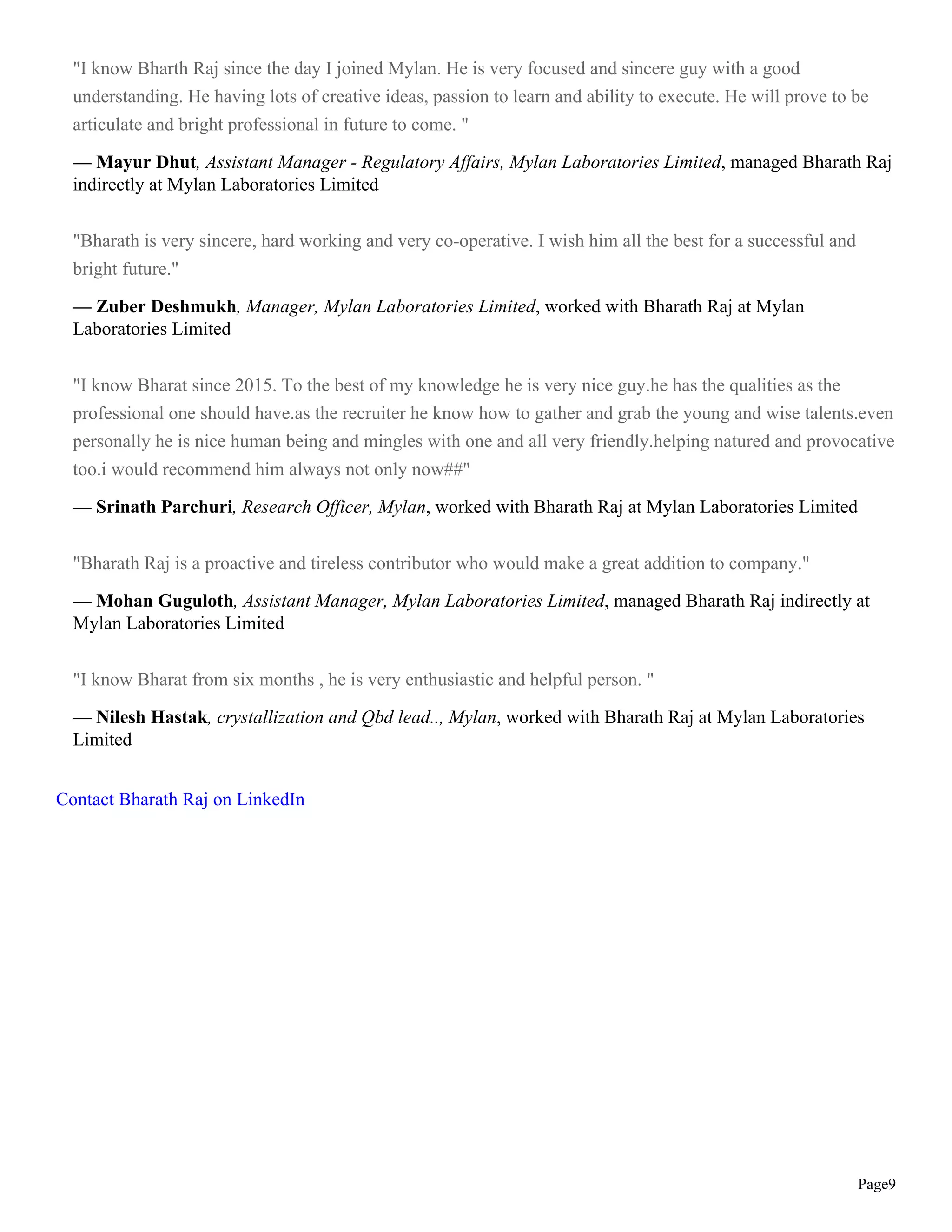 Page9
"I know Bharth Raj since the day I joined Mylan. He is very focused and sincere guy with a good
understanding. He having lots of creative ideas, passion to learn and ability to execute. He will prove to be
articulate and bright professional in future to come. "
— Mayur Dhut, Assistant Manager - Regulatory Affairs, Mylan Laboratories Limited, managed Bharath Raj
indirectly at Mylan Laboratories Limited
"Bharath is very sincere, hard working and very co-operative. I wish him all the best for a successful and
bright future."
— Zuber Deshmukh, Manager, Mylan Laboratories Limited, worked with Bharath Raj at Mylan
Laboratories Limited
"I know Bharat since 2015. To the best of my knowledge he is very nice guy.he has the qualities as the
professional one should have.as the recruiter he know how to gather and grab the young and wise talents.even
personally he is nice human being and mingles with one and all very friendly.helping natured and provocative
too.i would recommend him always not only now##"
— Srinath Parchuri, Research Officer, Mylan, worked with Bharath Raj at Mylan Laboratories Limited
"Bharath Raj is a proactive and tireless contributor who would make a great addition to company."
— Mohan Guguloth, Assistant Manager, Mylan Laboratories Limited, managed Bharath Raj indirectly at
Mylan Laboratories Limited
"I know Bharat from six months , he is very enthusiastic and helpful person. "
— Nilesh Hastak, crystallization and Qbd lead.., Mylan, worked with Bharath Raj at Mylan Laboratories
Limited
Contact Bharath Raj on LinkedIn
 