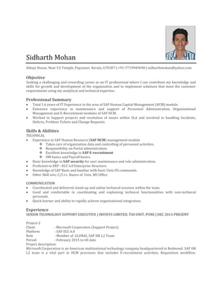Sidharth Mohan
Athayi House, Near S.S Temple, Payyanur, Kerala, 670307 | +91-7719949698 | sidharthmohan@yahoo.com
Objective
Seeking a challenging and rewarding career as an IT professional where I can contribute my knowledge and
skills for growth and development of the organization and to implement solutions that meet the customer
requirements using my analytical and technical expertise.
Professional Summary
 Total 1.6 years of IT Experience in the area of SAP Human Capital Management (HCM) module.
 Extensive experience in maintenance and support of Personnel Administration, Organizational
Management and E-Recruitment modules of SAP HCM.
 Worked in Support projects and resolution of issues within SLA and involved in handling Incidents,
Defects, Problem Tickets and Change Requests.
Skills & Abilities
TECHNICAL
 Experience in SAP Human Resource (SAP HCM) management module
 Takes care of organization data and controlling of personnel activities.
 Responsibility on Portal administration.
 Excellent knowledge in SAP E-recruitment
 OM basics and Payroll basics.
 Basic knowledge in SAP security for user maintenance and role administration.
 Proficient in ERP - ECC 6.0 Enterprise Structure.
 Knowledge of SAP Basis and familiar with basic Unix OS commands.
 Other Skill sets: C/C++, Basics of Unix, MS Office
COMMUNICATION
 Coordinated and delivered stand-up and online technical sessions within the team.
 Good and comfortable in coordinating and explaining technical functionalities with non-technical
personals.
 Quick learner and ability to rapidly achieve organizational integration.
Experience
SENIOR TECHNOLOGY SUPPORT EXECUTIVE | INFOSYS LIMITED, TSO UNIT, PUNE | DEC 2013-PRESENT
Project-2
Client : Microsoft Corporation (Support Project)
Platform : SAP ECC 6.0
Role : Member of GLOBAL SAP HR L2 Team
Period : February 2015 to till date
Project description:
Microsoft Corporation is an American multinational technology company headquartered in Redmond. SAP HR
L2 team is a vital part in HCM processes that includes E-recruitment activities, Requisition workflow,
 