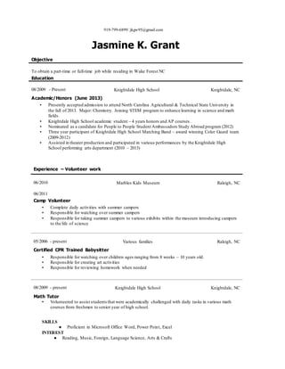 919-799-6899jkgw95@gmail.com
Jasmine K. Grant
Objective
To obtain a part-time or full-time job while residing in Wake Forest NC
Education
08/2009 - Present Knightdale High School Knightdale, NC
Academic/Honors (June 2013)
▪ Presently accepted admission to attend North Carolina Agricultural & Technical State University in
the fall of 2013. Major: Chemistry. Joining STEM program to enhance learning in science and math
fields.
▪ Knightdale High School academic student – 4 years honors and AP courses.
▪ Nominated as a candidate for People to People Student Ambassadors Study Abroad program (2012)
▪ Three year participant of Knightdale High School Marching Band – award winning Color Guard team
(2009-2012)
▪ Assisted in theater production and participated in various performances by the Knightdale High
School performing arts department (2010 – 2013)
Experience – Volunteer work
06/2010
06/2011
Marbles Kids Museum Raleigh, NC
Camp Volunteer
▪ Complete daily activities with summer campers
▪ Responsible for watching over summer campers
▪ Responsible for taking summer campers to various exhibits within the museum introducing campers
to the life of science
05/2006 - present Various families Raleigh, NC
Certified CPR Trained Babysitter
▪ Responsible for watching over children ages ranging from 8 weeks – 10 years old.
▪ Responsible for creating art activities
▪ Responsible for reviewing homework when needed
08/2009 - present Knightdale High School Knightdale, NC
Math Tutor
▪ Volunteered to assist studentsthat were academically challenged with daily tasks in various math
courses from freshmen to senior year of high school.
SKILLS
● Proficient in Microsoft Office Word, Power Point, Excel
INTEREST
● Reading, Music, Foreign, Language Science, Arts & Crafts
 