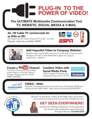 PLUG-IN TO THE
POWER OF VIDEO!
The ULTIMATE Multimedia Communication Tool
TV, WEBSITE, SOCIAL MEDIA & V-MAIL
Air :30 Cable TV commercials for
as little as $5!
The average American watches 39 hours of TV weekly —LA Times
Popular networks available NOW.
Add Impactful Video to Company Website!
Website visitors spend 22% more time at a URL when it features video.
Web pages with video are 50X MORE likely to appear on 1st page of
Google results —eMarketer
Combine Video with
Social Media Posts
Video increases Facebook post
engagement by as much as 27%.
Create a Channel
YouTube is the second-most utilized
search engine on the web, behind
Google. Display videos on YOUR
OWN CHANNEL!
VIDEO – MAIL
Standard, text-based and static art emails are so last decade. WOW your
mailing list with VIDEO MAIL. Open rates and branding SKYROCKET!
Monarch TV specializes in MULTI-PLATFORM video maximization,
by employing its patented Enhanced Online Visibility formula.
GET SEEN EVERYWHERE!
Contact Erin McCoy at Monarch TV and ask about
the lowest video production rates of the year
through February. 310-400-2639
 