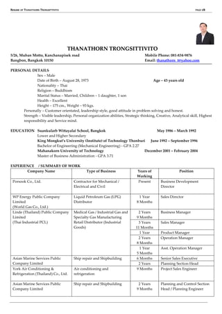 RESUME OF THANATHORN TRONGSITTIVITO PAGE 1/8
THANATHORN TRONGSITTIVITO
5/26, Muban Motto, Kanchanapisek road Mobile Phone: 081-834-9876
Bangbon, Bangkok 10150 Email: thanathorn_t@yahoo.com
PERSONAL DETAILS
Sex – Male
Date of Birth – August 28, 1973 Age – 43 years old
Nationality – Thai
Religion – Buddhism
Marital Status – Married, Children – 1 daughter, 1 son
Health – Excellent
Height – 175 cm., Weight – 93 kgs.
Personally – Customer orientated, leadership style, good attitude in problem solving and honest.
Strength – Visible leadership, Personal organization abilities, Strategic thinking, Creative, Analytical skill, Highest
responsibility and Service mind.
EDUCATION Suankularb Wittayalai School, Bangkok May 1986 – March 1992
Lower and Higher Secondary
King Mongkut’s University (Institute) of Technology Thonburi June 1992 – September 1996
Bachelor of Engineering (Mechanical Engineering) - GPA 2.27
Mahanakorn University of Technology December 2001 – February 2004
Master of Business Administration - GPA 3.71
EXPERIENCE / SUMMARY OF WORK
Company Name Type of Business Years of
Working
Position
Porsook Co., Ltd. Contractor for Mechanical /
Electrical and Civil
Present Business Development
Director
WP Energy Public Company
Limited
(World Gas Co., Ltd.)
Liquid Petroleum Gas (LPG)
Distributor
1 Year
8 Months
Sales Director
Linde (Thailand) Public Company
Limited
(Thai Industrial PCL)
Medical Gas / Industrial Gas and
Specialty Gas Manufacturing
Retail Distributor (Industrial
Goods)
2 Years
9 Months
Business Manager
3 Years
11 Months
Sales Manager
1 Year Product Manager
2 Years
8 Months
Operation Manager
1 Year
5 Months
Asst. Operation Manager
Asian Marine Services Public
Company Limited
Ship repair and Shipbuilding 6 Months Senior Sales Executive
2 Years Planning Section Head
York Air Conditioning &
Refrigeration (Thailand) Co., Ltd.
Air conditioning and
refrigeration
9 Months Project Sales Engineer
Asian Marine Services Public
Company Limited
Ship repair and Shipbuilding 2 Years
9 Months
Planning and Control Section
Head / Planning Engineer
 