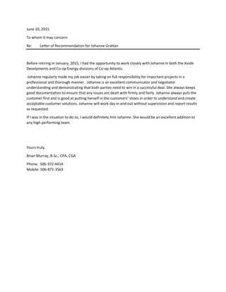 June 10, 2015
To whom it may concern
Re: Letter of Recommendation for Johanne Grattan
Before retiring in January, 2015, I had the opportunity to work closely with Johanne in both the Avide
Develpments and Co-op Energy divisions of Co-op Atlantic.
Johanne regularly made my job easier by taking on full responsibility for important projects in a
professional and thorough manner. Johanne is an excellent communicator and negotiator
understanding and demonstrating that both parties need to win in a successful deal. She always keeps
good documentation to ensure that any issues are dealt with firmly and fairly. Johanne always puts the
customer first and is good at putting herself in the customers’ shoes in order to understand and create
acceptable customer solutions. Johanne will work day in and out without supervision and report results
as requested.
If I was in the situation to do so, I would definitely hire Johanne. She would be an excellent addition to
any high performing team.
Yours truly,
Brian Murray, B.Sc., CPA, CGA
Phone: 506-372-4414
Mobile: 506-871-3563
 