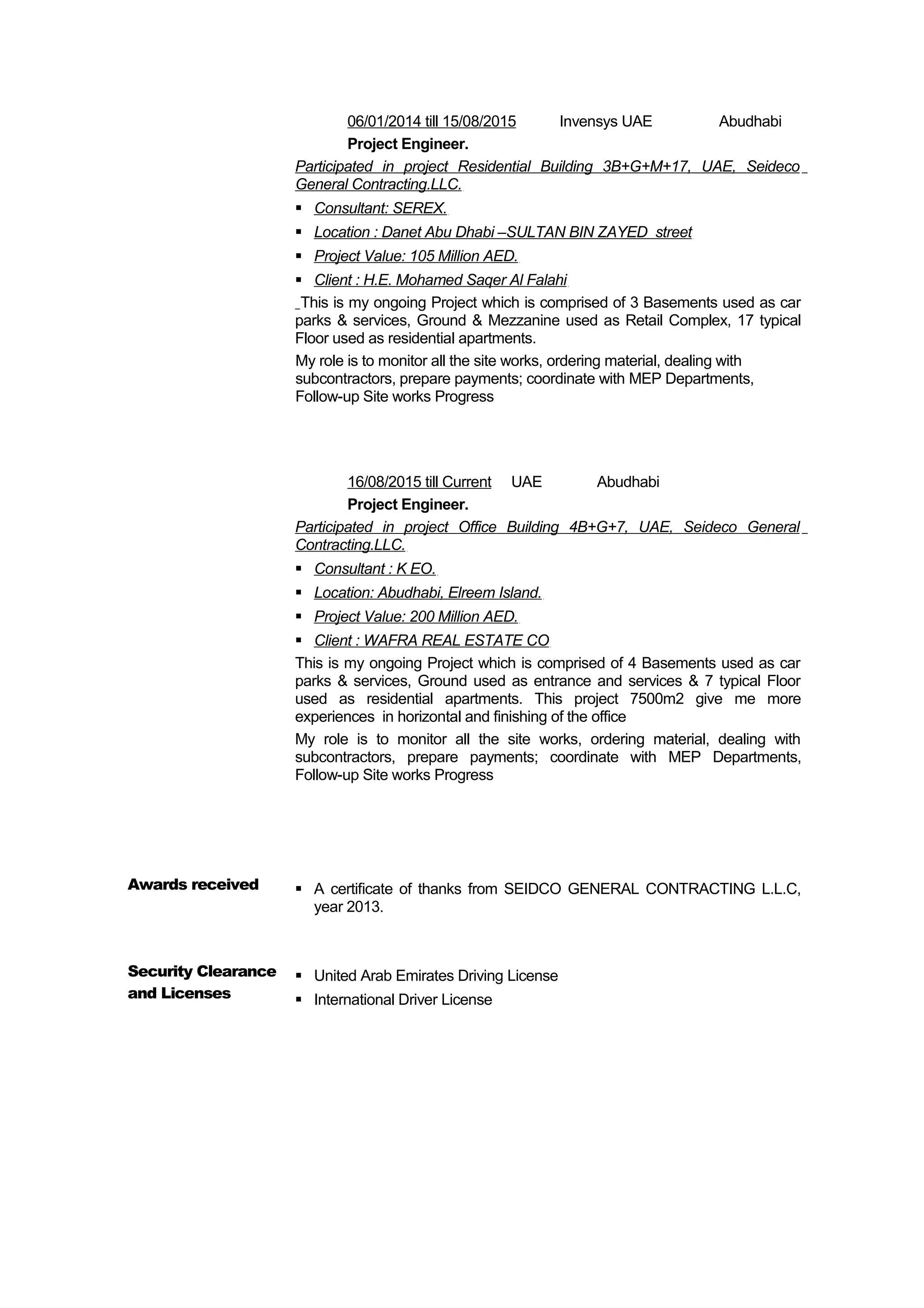 06/01/2014 till 15/08/2015 Invensys UAE Abudhabi
Project Engineer.
Participated in project Residential Building 3B+G+M+17, UAE, Seideco
General Contracting.LLC.
 Consultant: SEREX.
 Location : Danet Abu Dhabi –SULTAN BIN ZAYED street
 Project Value: 105 Million AED.
 Client : H.E. Mohamed Saqer Al Falahi
This is my ongoing Project which is comprised of 3 Basements used as car
parks & services, Ground & Mezzanine used as Retail Complex, 17 typical
Floor used as residential apartments.
My role is to monitor all the site works, ordering material, dealing with
subcontractors, prepare payments; coordinate with MEP Departments,
Follow-up Site works Progress
16/08/2015 till Current UAE Abudhabi
Project Engineer.
Participated in project Office Building 4B+G+7, UAE, Seideco General
Contracting.LLC.
 Consultant : K EO.
 Location: Abudhabi, Elreem Island.
 Project Value: 200 Million AED.
 Client : WAFRA REAL ESTATE CO
This is my ongoing Project which is comprised of 4 Basements used as car
parks & services, Ground used as entrance and services & 7 typical Floor
used as residential apartments. This project 7500m2 give me more
experiences in horizontal and finishing of the office
My role is to monitor all the site works, ordering material, dealing with
subcontractors, prepare payments; coordinate with MEP Departments,
Follow-up Site works Progress
Awards received  A certificate of thanks from SEIDCO GENERAL CONTRACTING L.L.C,
year 2013.
Security Clearance
and Licenses
 United Arab Emirates Driving License
 International Driver License
 