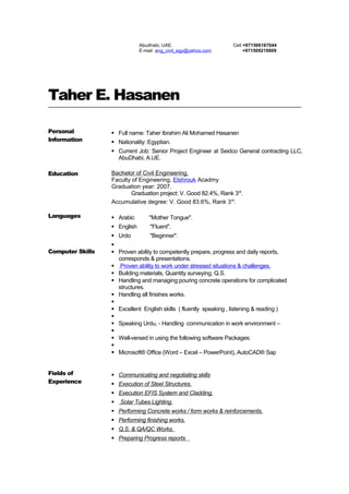 Taher E. Hasanen
Personal
Information
 Full name: Taher Ibrahim Ali Mohamed Hasanen
 Nationality: Egyptian.
 Current Job: Senior Project Engineer at Seidco General contracting LLC,
AbuDhabi, A.UE.
Education Bachelor of Civil Engineering.
Faculty of Engineering, Elshrouk Acadmy
Graduation year: 2007.
Graduation project: V. Good 82.4%, Rank 3rd
.
Accumulative degree: V. Good 83.6%, Rank 3rd
.
Languages  Arabic "Mother Tongue".
 English "Fluent".
 Urdo "Beginner".
Computer Skills

 Proven ability to competently prepare, progress and daily reports,
corresponds & presentations.
 Proven ability to work under stressed situations & challenges.
 Building materials, Quantity surveying, Q.S.
 Handling and managing pouring concrete operations for complicated
structures.
 Handling all finishes works.

 Excellent English skills ( fluently speaking , listening & reading )

 Speaking Urdu, - Handling communication in work environment –

 Well-versed in using the following software Packages:

 Microsoft® Office (Word – Excel – PowerPoint), AutoCAD® Sap
Fields of
Experience
 Communicating and negotiating skills
 Execution of Steel Structures.
 Execution EFIS System and Cladding.
 Solar Tubes Lighting.
 Performing Concrete works / form works & reinforcements.
 Performing finishing works.
 Q.S. & QA/QC Works.
 Preparing Progress reports
Abudhabi, UAE.
E-mail eng_civil_egy@yahoo.com
Cell +971566167044
+971509219809
 