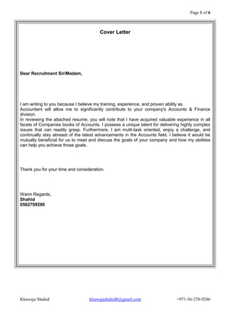Page 1 of 6 
Khawaja Shahid khawajashahid8@gmail.com +971-56-270-9286 
Cover Letter Dear Recruitment Sir/Madam, I am writing to you because I believe my training, experience, and proven ability as Accountant will allow me to significantly contribute to your company's Accounts & Finance division. In reviewing the attached resume, you will note that I have acquired valuable experience in all facets of Companies books of Accounts. I possess a unique talent for delivering highly complex issues that can readily grasp. Furthermore, I am multi-task oriented, enjoy a challenge, and continually stay abreast of the latest advancements in the Accounts field. I believe it would be mutually beneficial for us to meet and discuss the goals of your company and how my abilities can help you achieve those goals. Thank you for your time and consideration. Warm Regards, Shahid 0562709286 
 