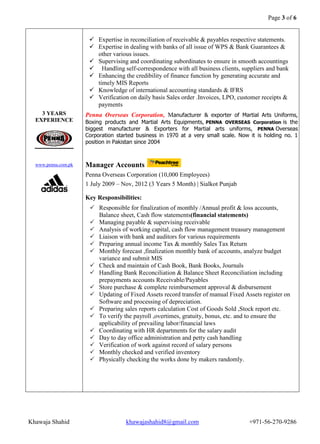 Page 3 of 6 
Khawaja Shahid khawajashahid8@gmail.com +971-56-270-9286 
3 YEARS EXPERIENCE 
www.penna.com.pk 
 Expertise in reconciliation of receivable & payables respective statements.  Expertise in dealing with banks of all issue of WPS & Bank Guarantees & other various issues.  Supervising and coordinating subordinates to ensure in smooth accountings  Handling self-correspondence with all business clients, suppliers and bank  Enhancing the credibility of finance function by generating accurate and timely MIS Reports  Knowledge of international accounting standards & IFRS  Verification on daily basis Sales order .Invoices, LPO, customer receipts & payments 
Penna Overseas Corporation, Manufacturer & exporter of Martial Arts Uniforms, Boxing products and Martial Arts Equipments, PENNA OVERSEAS Corporation is the biggest manufacturer & Exporters for Martial arts uniforms, PENNA Overseas Corporation started business in 1970 at a very small scale. Now it is holding no. 1 position in Pakistan since 2004 
Manager Accounts 
Penna Overseas Corporation (10,000 Employees) 
1 July 2009 – Nov, 2012 (3 Years 5 Month) | Sialkot Punjab 
Key Responsibilities:  Responsible for finalization of monthly /Annual profit & loss accounts, Balance sheet, Cash flow statements(financial statements)  Managing payable & supervising receivable  Analysis of working capital, cash flow management treasury management  Liaison with bank and auditors for various requirements  Preparing annual income Tax & monthly Sales Tax Return  Monthly forecast ,finalization monthly bank of accounts, analyze budget variance and submit MIS  Check and maintain of Cash Book, Bank Books, Journals  Handling Bank Reconciliation & Balance Sheet Reconciliation including prepayments accounts Receivable/Payables  Store purchase & complete reimbursement approval & disbursement  Updating of Fixed Assets record transfer of manual Fixed Assets register on Software and processing of depreciation.  Preparing sales reports calculation Cost of Goods Sold ,Stock report etc.  To verify the payroll ,overtimes, gratuity, bonus, etc. and to ensure the applicability of prevailing labor/financial laws  Coordinating with HR departments for the salary audit  Day to day office administration and petty cash handling  Verification of work against record of salary persons  Monthly checked and verified inventory  Physically checking the works done by makers randomly. 
 