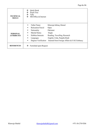 Page 6 of 6 
Khawaja Shahid khawajashahid8@gmail.com +971-56-270-9286 
TECHNICAL SKILLS 
 Quick Book 
 Peach Tree 
 Tally 
 MS-Office & Internet 
PERSONAL ATTRIBUTES 
 Father Name Khawaja Ishtiaq Ahmed 
 Relocation/Travel Open 
 Nationality Pakistani 
 Marital Status Single 
 Hobbies/Interests Reading, Travelling, Research 
 Languages English, Urdu, Panjabi,Hindi 
 Degrees Verification Attested from Foreign Affairs & UAE Embassy 
REFERENCES 
 Furnished upon Request 
