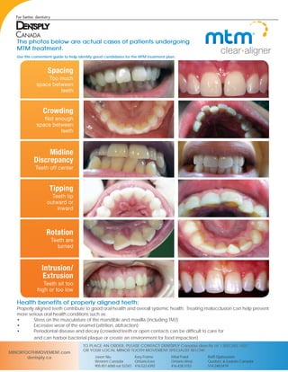 The photos below are actual cases of patients undergoing
MTM treatment.
Health benefits of properly aligned teeth:
Properly aligned teeth contribute to good oral health and overall systemic health. Treating malocclusion can help prevent
more serious oral health conditions such as:
•	 Stress on the musculature of the mandible and maxilla (including TMJ)
•	 Excessive wear of the enamel (attrition, abfraction)
•	 Periodontal disease and decay (crowded teeth or open contacts can be difficult to care for 				
	 and can harbor bacterial plaque or create an environment for food impaction)
Use this convenient guide to help identify good candidates for the MTM treatment plan.
MINORTOOTHMOVEMENT.com
dentsply.ca
TO PLACE AN ORDER, PLEASE CONTACT DENTSPLY Canada directly at 1.800.263.1437
OR YOUR LOCAL MINOR TOOTH MOVEMENT SPECIALIST BELOW:
Kory Frame
Ontario-East
416.522.4392
Mital Patel
Ontario-West
416.428.3153
Raffi Djabourian
Quebec & Eastern Canada
514.248.5479
Jason Niu
Western Canada
905.851.6060 ext 52243
 