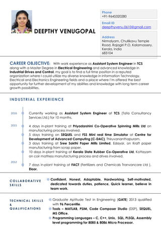 CAREER OBJECTIVE: With work experience as Assistant System Engineer in TCS
along with a Master Degree in Electrical Engineering and advanced knowledge in
Industrial Drives and Control, my goal is to find a full time position in a reputed
organization where I could utilize my diverse knowledge in Information Technology,
Electrical and Electronics Engineering fields and a place where I’m offered the best
opportunity for further development of my abilities and knowledge with long term career
growth possibilities.
INDUSTRIAL EXPERIENC E
 Currently working as Assistant System Engineer at TCS (Tata Consultancy
Services Ltd.) for 10 months.
 4 days in-plant training at Priyadarshini Co-Operative Spinning Mills Ltd on
manufacturing process involved.
 5 days training on SEQUEL and FSS Mini real time Simulator at Centre for
Development of Advanced Computing (C-DAC), Thiruvananthapuram.
 3 days training at Sree Sakthi Paper Mills Limited, Edayar, on Kraft paper
manufacturing from scrap paper.
 10 days in-plant training at Kerala State Rubber Co-Operative Ltd, Kottayam
on coir mattress manufacturing process and drives involved.
 7 days in-plant training at FACT (Fertilizers and Chemicals Tranvancore Ltd ),
Eloor.
DEEPTHY VENUGOPAL
Phone
+91-9645320280
Email ID
deepthyvenu.0610@gmail.com
Address
Nirmalyam, Chullikavu Temple
Road, Rajagiri P.O, Kalamassery,
Kerala, India
683104
C O L L A B O R A T I V E
S K I L L S
 Confident, Honest, Adaptable, Hardworking, Self-motivated,
dedicated towards duties, patience, Quick learner, believe in
team work.
T E C H N I C A L S K I L L S
&
Q U A L I F I C A T I O N S
 Graduate Aptitude Test in Engineering (GATE) 2013 qualified
with 96 Percentile.
 Tools – MATLAB, PSIM, Code Composer Studio (DSP), SEQUEL,
MS Office.
 Programming Languages – C, C++, Unix, SQL, PLSQL, Assembly
level programming for 8085 & 8086 Micro Processor.
2016
2015
2012
 