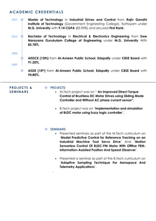 ACADEMIC CREDENTIALS
 Master of Technology in Industrial Drives and Control from Rajiv Gandhi
Institute of Technology (Government Engineering College), Kottayam under
M.G. University with 9.14 CGPA (83.90%) and secured First Rank.
 Bachelor of Technology in Electrical & Electronics Engineering from Sree
Narayana Gurukulam College of Engineering under M.G. University With
85.78%.
 AISSCE (12th) from Al-Ameen Public School, Edapally under CBSE Board with
91.20%.
 AISSE (10th) from Al-Ameen Public School, Edapally under CBSE Board with
94.80%.
P R O J E C T S &
S E M I N A R S
 PROJECTS:
 M.Tech project was on “ An Improved Direct Torque
Control of Brushless DC Motor Drives using Sliding Mode
Controller and Without AC phase current sensor”.
 B.Tech project was on ‘Implementation and simulation
of BLDC motor using fuzzy logic controller’.
 SEMINARS:
 Presented seminars as part of the M.Tech curriculum on
‘Model Predictive Control for Reference Tracking on an
Industrial Machine Tool Servo Drive’ And ‘Motion
Sensorless Control Of BLDC-PM Motor With Offline FEM-
Information-Assisted Position And Speed Observer’.
 Presented a seminar as part of the B.Tech curriculum on
‘Adaptive Sampling Technique For Aerospace And
Telemetry Applications’.
.
2015
2013
2009
2007
 