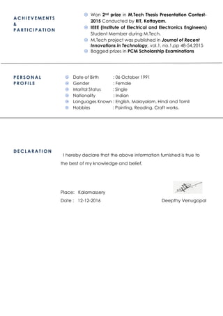 A C H I E V E M E N T S
&
P A R T I C I P A T I O N
 Won 2nd prize in M.Tech Thesis Presentation Contest-
2015 Conducted by RIT, Kottayam.
 IEEE (Institute of Electrical and Electronics Engineers)
Student Member during M.Tech.
 M.Tech project was published in Journal of Recent
Innovations in Technology, vol.1, no.1,pp 48-54,2015
 Bagged prizes in PCM Scholarship Examinations
P E R S O N A L
P R O F I L E
 Date of Birth : 06 October 1991
 Gender : Female
 Marital Status : Single
 Nationality : Indian
 Languages Known : English, Malayalam, Hindi and Tamil
 Hobbies : Painting, Reading, Craft works.
D E C L A R A T I O N
I hereby declare that the above information furnished is true to
the best of my knowledge and belief.
Place: Kalamassery
Date : 12-12-2016 Deepthy Venugopal
 