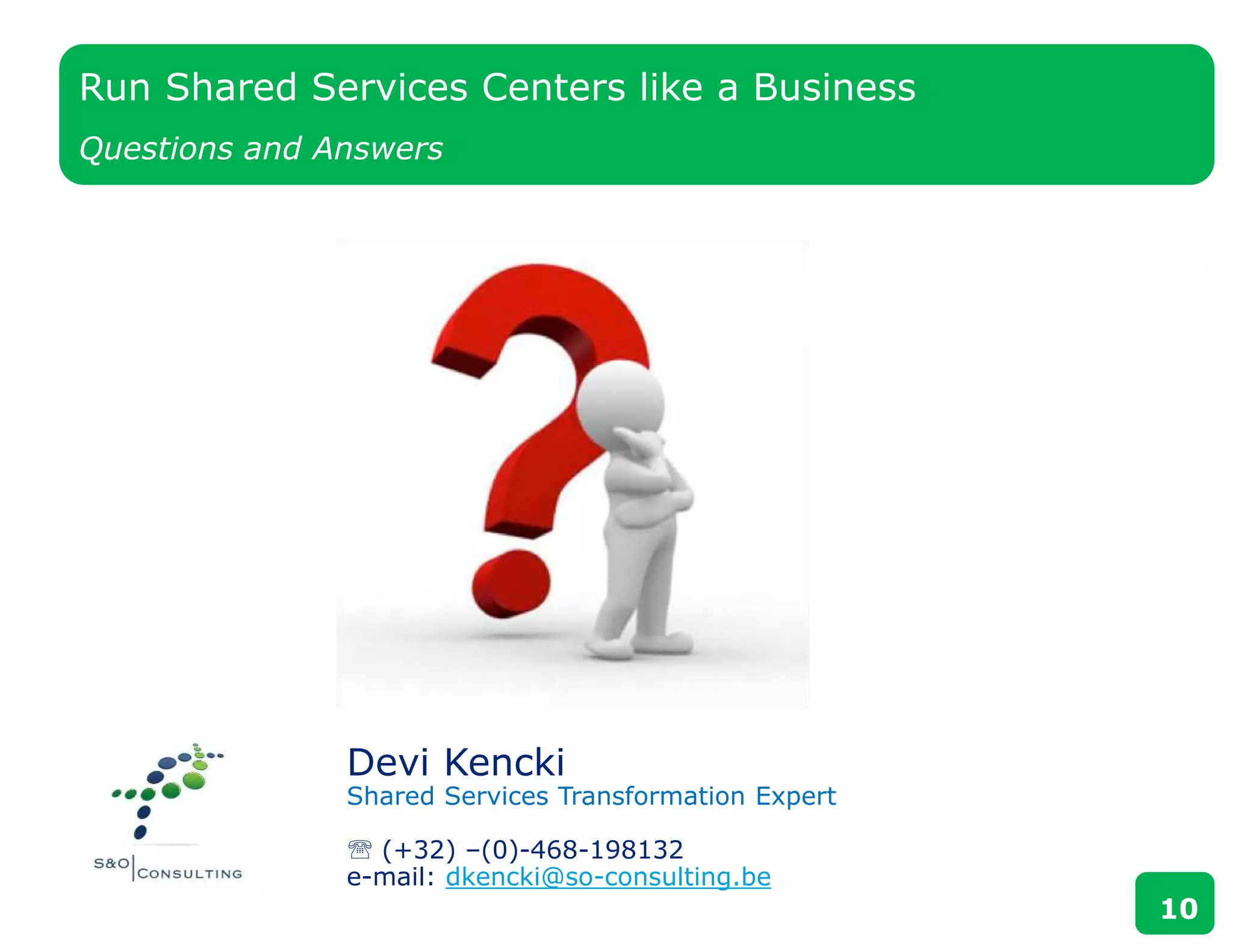 Devi Kencki
Shared Services Transformation Expert
 (+32) –(0)-468-198132
e-mail: dkencki@so-consulting.be
Run Shared Services Centers like a Business
Questions and Answers
10
 