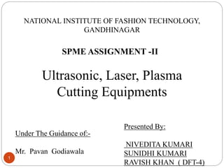 NATIONAL INSTITUTE OF FASHION TECHNOLOGY,
GANDHINAGAR
Ultrasonic, Laser, Plasma
Cutting Equipments
Under The Guidance of:-
Mr. Pavan Godiawala
Presented By:
NIVEDITA KUMARI
SUNIDHI KUMARI
RAVISH KHAN ( DFT-4)
SPME ASSIGNMENT -II
1
 