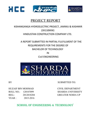 PROJECT REPORT
KISHANGANGA HYDROELECTRIC PROJECT, JAMMU & KASHMIR
(3X110MW)
HINDUSTAN CONSTRUCTION COMPANY LTD.
A REPORT SUBMITTED IN PARTIAL FULFILLMENT OF THE
REQUIREMENTS FOR THE DEGREE OF
BACHELOR OF TECHNOLOGY
IN
Civil ENGINEERING
BY SUBMITTED TO:
HUZAIF BIN MOHMAD CIVIL DEPARTMENT
ROLL NO.: 120107099 SHARDA UNIVERSITY
REG.: 2012018204 GREATER NOIDA UP
YEAR : 2015-2016
SCHOOL OF ENGINEERING & TECHNOLOGY
 