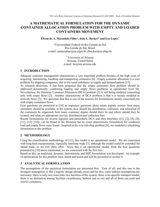 XIV Latin Ibero-American Congress on Operations Research (CLAIO 2008) – Book of Extended Abstracts
A MATHEMATICAL FORMULATION FOR THE DYNAMIC
CONTAINER ALLOCATION PROBLEM WITH EMPTY AND LOADED
CONTAINERS MOVEMENT
Éfrem de A. Maranhão Filho*, João L. Becker* and Leo Lopes†
*Universidade Federal do Rio Grande do Sul
Rio Grande do Sul, Brasil
e-mail: eamaranhao@ea.ufgrs.br, jlbecker@ea.ufrgs.br
†
University of Arizona
Arizona, United States
e-mail: leo@sie.arizona.edu
1 INTRODUCTION
Adequate container management characterizes a very important problem because of the high costs of
acquiring, maintaining, handling and transporting containers [6]. Empty container allocation is a core
problem for shipping companies, due to the usual imbalance in supply and demand pattern [13].
As research directions, it has been proposed that the empty containers flow problem should be
addressed dynamically, combining loading and empty flows problems at operational level [6].
Nevertheless, the Dynamic Container Allocation (DCA) problem [5] is still being modeled concerning
only with empty flows [2]. Another characteristic of DCA problem is that it is mostly modeled as
network flows [3]. We speculate that this is one of the reasons for formulations mostly concerned just
with empty containers flows.
Four questions are presented in [10] as important questions about return logistic system: how many
containers should be available in the system; how should the distribution, collection, and relocation of
the containers be organized; how many container depots should there be and where should they be
located; and what are appropriate service, distribution and collection fees.
Recent formulations for reverse logistics and particularly DCA and their heuristics ([1]; [2]; [4]; [9];
[11]; [12]; [14]), can be found in the literature but no exact deterministic formulation for combined
load and empty flows were found. Inspired in the n/m Job-shop problem [8], we modeled a scheduling
formulation to the problem.
2 METHODOLOGY
Using the classification methodology of [11], this model is an operational model. We are concerned
with long-haul transportation, especially maritime trade [7], although the model could be extended for
inland trade, as we will show after. Since this is an operational model, from the four questions
presented in [10] above mentioned, we are concerned with the first two.
Based on this, an analytical, dynamic, deterministic and MIP, formulation was developed. An example
of optimization for this problem were stated and tested and will be presented in section 4.
3 ANALYTICAL FORMULATION
The assumptions of the analytical formulation are presented first. First of all, and this one is the
strongest assumption, is that a logistic design already exists and for this, some indirect assumptions are
necessary: there is only one route links two facilities of the system; there is no specific transport modal;
there is no distinction among facilities (warehouses, harbors and so on) and all of them can send and
receive containers.
 