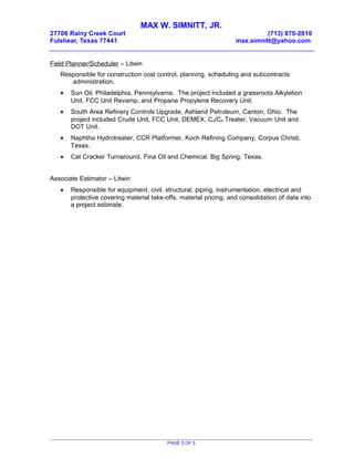 MAX W. SIMNITT, JR.
27706 Rainy Creek Court (713) 870-2810
Fulshear, Texas 77441 max.simnitt@yahoo.com
Field Planner/Scheduler – Litwin
Responsible for construction cost control, planning, scheduling and subcontracts
administration.
• Sun Oil, Philadelphia, Pennsylvania. The project included a grassroots Alkylation
Unit, FCC Unit Revamp, and Propane Propylene Recovery Unit.
• South Area Refinery Controls Upgrade, Ashland Petroleum, Canton, Ohio. The
project included Crude Unit, FCC Unit, DEMEX, C3/C4 Treater, Vacuum Unit and
DOT Unit.
• Naphtha Hydrotreater, CCR Platformer, Koch Refining Company, Corpus Christi,
Texas.
• Cat Cracker Turnaround, Fina Oil and Chemical, Big Spring, Texas.
Associate Estimator – Litwin
• Responsible for equipment, civil, structural, piping, instrumentation, electrical and
protective covering material take-offs, material pricing, and consolidation of data into
a project estimate.
PAGE 5 OF 5
 