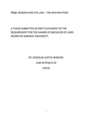 1
TITLE: WOMEN AND THE LAW – THE KENYAN STORY
A THESIS SUBMITTED IN PART FULFILMENT OF THE
REQUIREMENT FOR THE AWARD OF BACHELOR OF LAWS
DEGREE BY KABARAK UNIVERSITY.
BY: DOUGLAS JUSTUS WABUKO
LAW-M-0706-9-10
(2014)
 