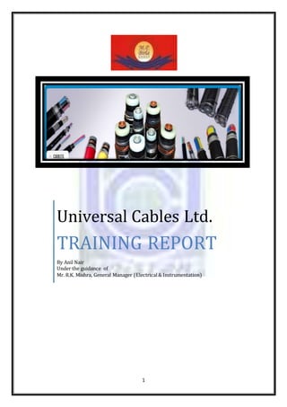 1
Universal Cables Ltd.
TRAINING REPORT
By Anil Nair
Under the guidance of
Mr. R.K. Mishra, General Manager (Electrical& Instrumentation)
 