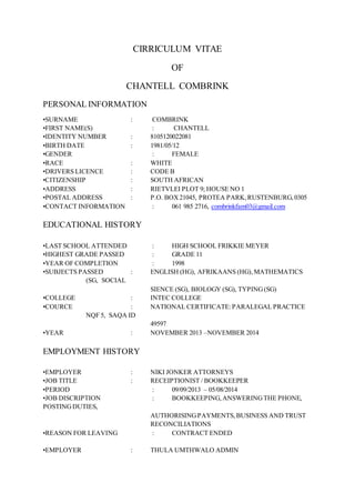 CIRRICULUM VITAE
OF
CHANTELL COMBRINK
PERSONAL INFORMATION
•SURNAME : COMBRINK
•FIRST NAME(S) : CHANTELL
•IDENTITY NUMBER : 8105120022081
•BIRTH DATE : 1981/05/12
•GENDER : FEMALE
•RACE : WHITE
•DRIVERS LICENCE : CODE B
•CITIZENSHIP : SOUTH AFRICAN
•ADDRESS : RIETVLEI PLOT 9; HOUSE NO 1
•POSTAL ADDRESS : P.O. BOX21045, PROTEA PARK,RUSTENBURG,0305
•CONTACT INFORMATION : 061 985 2716, combrinkfam03@gmail.com
EDUCATIONAL HISTORY
•LAST SCHOOL ATTENDED : HIGH SCHOOL FRIKKIE MEYER
•HIGHEST GRADE PASSED : GRADE 11
•YEAR OF COMPLETION : 1998
•SUBJECTS PASSED : ENGLISH (HG), AFRIKAANS (HG), MATHEMATICS
(SG, SOCIAL
SIENCE (SG), BIOLOGY (SG), TYPING(SG)
•COLLEGE : INTEC COLLEGE
•COURCE : NATIONAL CERTIFICATE:PARALEGAL PRACTICE
NQF 5, SAQA ID
49597
•YEAR : NOVEMBER 2013 –NOVEMBER 2014
EMPLOYMENT HISTORY
•EMPLOYER : NIKI JONKER ATTORNEYS
•JOB TITLE : RECEIPTIONIST / BOOKKEEPER
•PERIOD : 09/09/2013 – 05/08/2014
•JOB DISCRIPTION : BOOKKEEPING,ANSWERINGTHE PHONE,
POSTINGDUTIES,
AUTHORISINGPAYMENTS,BUSINESS AND TRUST
RECONCILIATIONS
•REASON FOR LEAVING : CONTRACT ENDED
•EMPLOYER : THULA UMTHWALO ADMIN
 