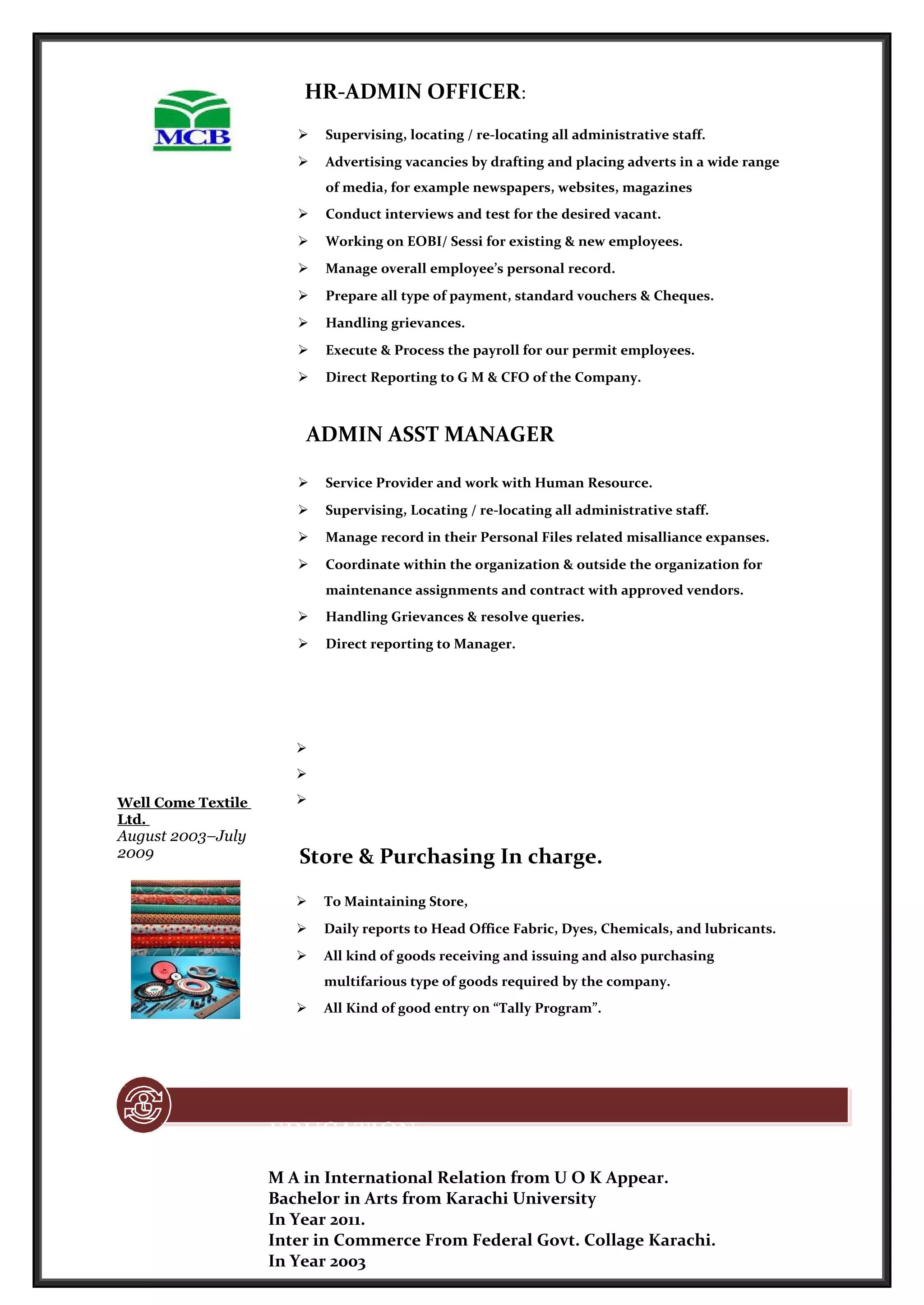 HR-ADMIN OFFICER:
 Supervising, locating / re-locating all administrative staff.
 Advertising vacancies by drafting and placing adverts in a wide range
of media, for example newspapers, websites, magazines
 Conduct interviews and test for the desired vacant.
 Working on EOBI/ Sessi for existing & new employees.
 Manage overall employee’s personal record.
 Prepare all type of payment, standard vouchers & Cheques.
 Handling grievances.
 Execute & Process the payroll for our permit employees.
 Direct Reporting to G M & CFO of the Company.
ADMIN ASST MANAGER
 Service Provider and work with Human Resource.
 Supervising, Locating / re-locating all administrative staff.
 Manage record in their Personal Files related misalliance expanses.
 Coordinate within the organization & outside the organization for
maintenance assignments and contract with approved vendors.
 Handling Grievances & resolve queries.
 Direct reporting to Manager.
Well Come Textile
Ltd.
August 2003–July
2009



Store & Purchasing In charge.
 To Maintaining Store,
 Daily reports to Head Office Fabric, Dyes, Chemicals, and lubricants.
 All kind of goods receiving and issuing and also purchasing
multifarious type of goods required by the company.
 All Kind of good entry on “Tally Program”.
EDUCATION
M A in International Relation from U O K Appear.
Bachelor in Arts from Karachi University
In Year 2011.
Inter in Commerce From Federal Govt. Collage Karachi.
In Year 2003
 