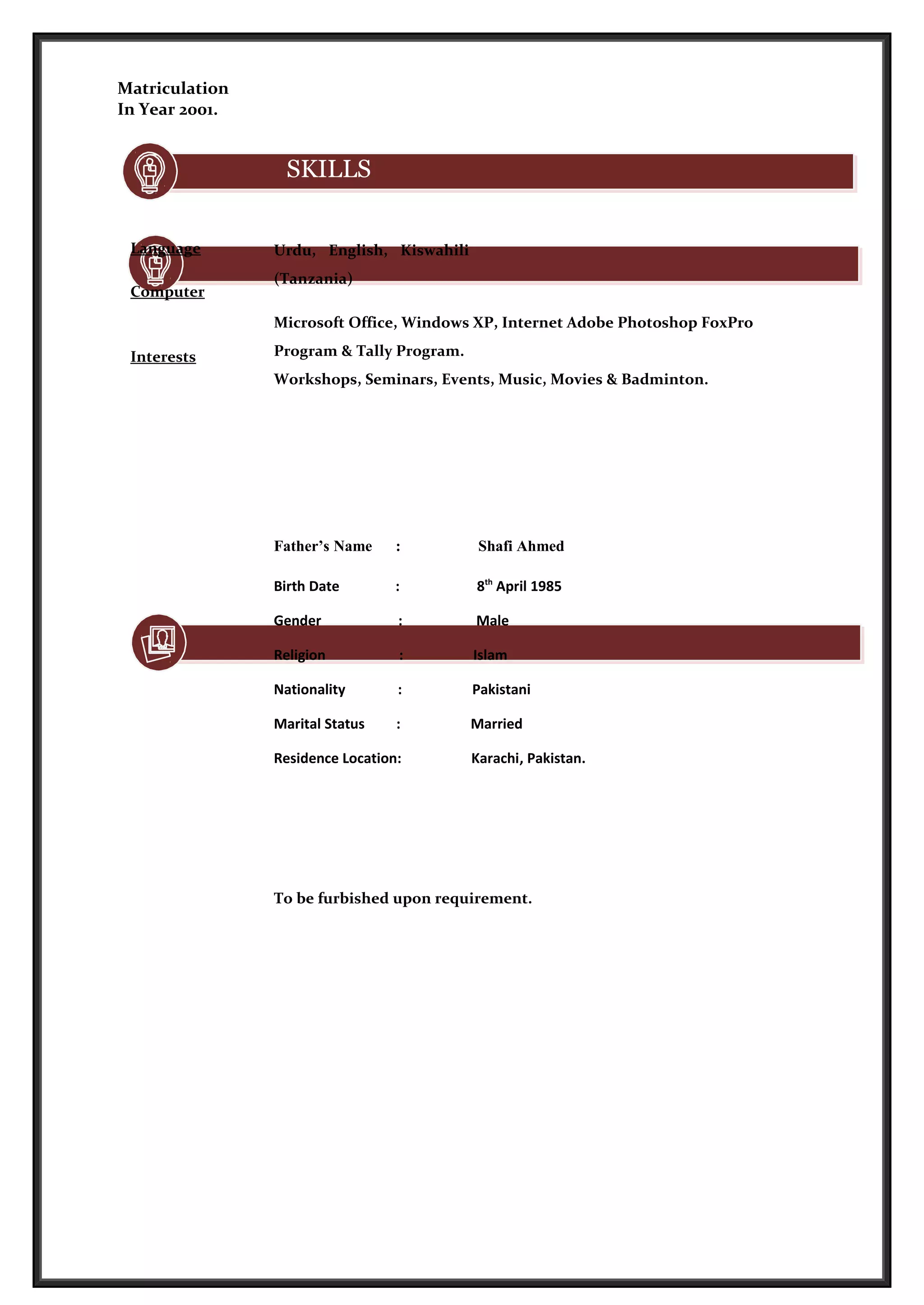 Matriculation
In Year 2001.
SKILLS
Language
Computer
Interests
Urdu, English, Kiswahili
(Tanzania)
Microsoft Office, Windows XP, Internet Adobe Photoshop FoxPro
Program & Tally Program.
Workshops, Seminars, Events, Music, Movies & Badminton.
Personal Information
Father’s Name : Shafi Ahmed
Birth Date : 8th
April 1985
Gender : Male
Religion : Islam
Nationality : Pakistani
Marital Status : Married
Residence Location: Karachi, Pakistan.
References
To be furbished upon requirement.
 