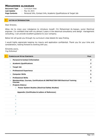 Page 1 of 5
MOHAMMED ALHASSAN
Document Type : Curriculum Vitae
Last Update : May 18, 2015
Page Contents : Personal Info, Contact Info, Academic Qualifications & Target Job
* LETTER OF INTRODUCTION
Dear Director,
Allow me to crave your indulgence to introduce myself. I’m Mohammed AL-hassan, junior Electrical
engineer. I'm confident that with my almost 2 years in the electrical consultancy and design management
consulting, I can provide excellent guidance to your company.
Below list will guide you through my curriculum vitae details for easy finding.
I would highly appreciate keeping my inquiry and application confidential. Thank you for your time and
consideration, looking forward to working with you.
Sincerely yours,
Eng.Mohammed
* CURRICULUM VITAE CONTENTS PAGE
 Personal & Contact Information 2
 Academic Qualifications 2
 Target Job 2
 Professional Experience 3
 Computer Skills 5
 Professional Skills 3
 Memberships, Courses, Certifications & INSTRUCTOR FOR Electrical Training
Courses
5
 Projects History:
 Power System Studies (Electrical Safety Studies)
Appendix (Certificates & Letters of Reference)






 