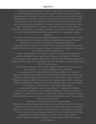 Page of3 4
- Determines acceptability of video, data, and voice services by
reviewing television picture quality and PC and modem connection
following any installation or work on cable services to provide the best
possible service for the customer. Educates the customer on the CDV
service and voice mail. Conducts CDV test call. Demonstrates CHSI
service and educate customer on how to connect to the service, home
page, national and local content, and web browsing using URL(s.)
Provides information on available services to new and existing customers
in order to sell additional services and attempt to upgrade existing
services.
- Repairs or reports all system signal leakages found while performing
an installation and in order to reduce ingress and egress. Properly
operates and maintains installation tools and equipment.
- Reports vehicle repairs or services when required and/or prescribed.
Reports any accidents, losses, injuries or property damage to supervisor
and customer when appropriate.
- Ability to read general system layouts from blueprints, use basic
cable installation tools, hand tools, lift and carry loads of 70lbs or
more, access crawl spaces and attics, perform jobs from high places (on
ladders and/or poles approximately 18 to 20 feet above ground) and stand
50-70% of the time.
- Works within manufacturer's rated weight capacity for all equipment,
including but not limited to ladders and aerial lifts.
- Knowledge of the National Electrical Code (NEC,) the National
Electrical Safety Code (NESC,) the Occupational Safety and Health Act
(OSHA,) Federal Communications Commission (FCC,) Environmental
Protection Agency (EPA,) Department of Transportation (DOT,) American
National Standards Institute (ANSI,) and various state and local codes
including G.O. 95 and G.O. 128, (when applicable.)
- Knowledge of policies and procedures for installation activities,
cable system operations, PC hardware, software installation, internet,
navigation through a ﬁle system via the DOS prompt or window interface
and access the control panel to conﬁgure components such as a printer,
modem, and monitor.
- Builds and maintains long term partnerships.
- Maintains a positive approach when working with others both in and out
of the department including contractors; works well cross-functionally.
Ability to read situations, ﬁnds common ground, and reduces conﬂicts.
- Communicates and exchanges ideas/information within and outside
department for better results in a clear and concise manner.
- Successfully complete all safety training requirements. Re-certify,
as necessary.
 