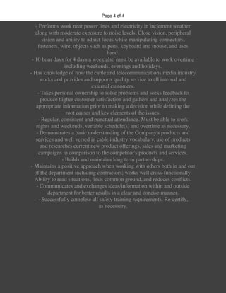 Page of4 4
- Performs work near power lines and electricity in inclement weather
along with moderate exposure to noise levels. Close vision, peripheral
vision and ability to adjust focus while manipulating connectors,
fasteners, wire; objects such as pens, keyboard and mouse, and uses
hand.
- 10 hour days for 4 days a week also must be available to work overtime
including weekends, evenings and holidays.
- Has knowledge of how the cable and telecommunications media industry
works and provides and supports quality service to all internal and
external customers.
- Takes personal ownership to solve problems and seeks feedback to
produce higher customer satisfaction and gathers and analyzes the
appropriate information prior to making a decision while deﬁning the
root causes and key elements of the issues.
- Regular, consistent and punctual attendance. Must be able to work
nights and weekends, variable schedule(s) and overtime as necessary.
- Demonstrates a basic understanding of the Company's products and
services and well versed in cable industry vocabulary, use of products
and researches current new product offerings, sales and marketing
campaigns in comparison to the competitor's products and services.
- Builds and maintains long term partnerships.
- Maintains a positive approach when working with others both in and out
of the department including contractors; works well cross-functionally.
Ability to read situations, ﬁnds common ground, and reduces conﬂicts.
- Communicates and exchanges ideas/information within and outside
department for better results in a clear and concise manner.
- Successfully complete all safety training requirements. Re-certify,
as necessary.
 