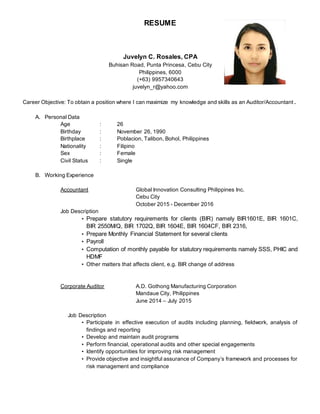 RESUME
Juvelyn C. Rosales, CPA
Buhisan Road, Punta Princesa, Cebu City
Philippines, 6000
(+63) 9957340643
juvelyn_r@yahoo.com
Career Objective: To obtain a position where I can maximize my knowledge and skills as an Auditor/Accountant .
A. Personal Data
Age : 26
Birthday : November 26, 1990
Birthplace : Poblacion, Talibon, Bohol, Philippines
Nationality : Filipino
Sex : Female
Civil Status : Single
B. Working Experience
Accountant Global Innovation Consulting Philippines Inc.
Cebu City
October 2015 - December 2016
Job Description
• Prepare statutory requirements for clients (BIR) namely BIR1601E, BIR 1601C,
BIR 2550M/Q, BIR 1702Q, BIR 1604E, BIR 1604CF, BIR 2316,
• Prepare Monthly Financial Statement for several clients
• Payroll
• Computation of monthly payable for statutory requirements namely SSS, PHIC and
HDMF
• Other matters that affects client, e.g. BIR change of address
Corporate Auditor A.D. Gothong Manufacturing Corporation
Mandaue City, Philippines
June 2014 – July 2015
Job Description
• Participate in effective execution of audits including planning, fieldwork, analysis of
findings and reporting
• Develop and maintain audit programs
• Perform financial, operational audits and other special engagements
• Identify opportunities for improving risk management
• Provide objective and insightful assurance of Company’s framework and processes for
risk management and compliance
 
