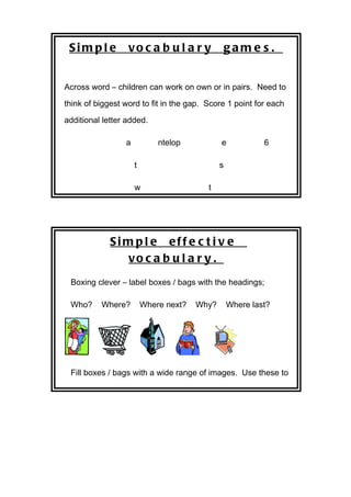 Sim pl e         vo c a b u l a r y              gam e s .


Across word – children can work on own or in pairs. Need to

think of biggest word to fit in the gap. Score 1 point for each

additional letter added.

                 a           ntelop           e            6

                     t                        s

                     w                   t




             Si m p l e eff e c t i v e
                 vo c a b u l a r y .
 Boxing clever – label boxes / bags with the headings;

 Who?     Where?         Where next?   Why?       Where last?




 Fill boxes / bags with a wide range of images. Use these to

 re-tell / write a story. Teaching beginning, middle and end is
 