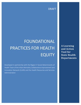 of
FOUNDATIONAL
PRACTICES FOR HEALTH
EQUITY
Developed in partnership with the Region V Social Determinants of
Health Team of the Infant Mortality Collaborative Improvement and
Innovation Network (CoIIN) and the Health Resources and Services
Administration
A Learning
and Action
Tool for
State Health
Departments
DRAFT
 