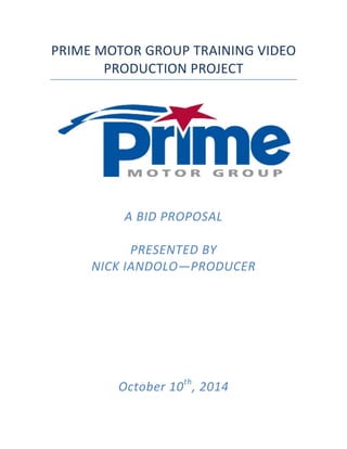 PRIME	
  MOTOR	
  GROUP	
  TRAINING	
  VIDEO	
  
PRODUCTION	
  PROJECT	
  
	
  
	
  
	
  
	
  
	
  
A	
  BID	
  PROPOSAL	
  
	
  
PRESENTED	
  BY	
  
NICK	
  IANDOLO—PRODUCER	
  
	
  
	
  
	
  
	
  
	
  
	
  
	
  
	
  
	
  
	
  
	
  
	
  
	
  
October	
  10th
,	
  2014	
   	
  
 