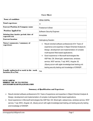 Cover Sheet
Name of candidate
VENU GOPALVENU GOPAL
Total experience
9
Current Position & Company name
Freelancer & Breit
Position Applied for
Software Security Engineer
Joining time (notice period, date of
expected etc)
Immediate
Current location
helsingborg Sweden
Notes/ comments / summary of
experience
• Result oriented software professional of 9+ Years of
experience and expertise in Object Oriented Analysis &
Design, development and implementation of complex
multi-layered Web based applications.
• Good experience in Microsoft technologies like
ASP.Net, C#, SilverLight, webservices, windows
service, WCF service, T-sql, MVC, Angular JS,
JQuery,scrum with agile knowledge,load testing,unit
testing,security testing and knowledge of OWASP.
Legally authorised to work in the work
location (Yes/No)
Yes
VENU GOPAL
MOBILE NO: 46 734 935764
AVENUGOPALSJCIT@GMAIL.COM
Summary of Qualification and Experience
• Result oriented software professional of 9+ Years of experience and expertise in Object Oriented Analysis &
Design, development and implementation of complex multi-layered Web based applications.
• Good experience in Microsoft technologies like ASP.Net, C#, SilverLight, webservices, windows service, WCF
service, T-sql, MVC, Angular JS, JQuery,scrum with agile knowledge,load testing,unit testing,security testing
and knowledge of OWASP.
avenugopalsjcit@gmail.com Page 1
 