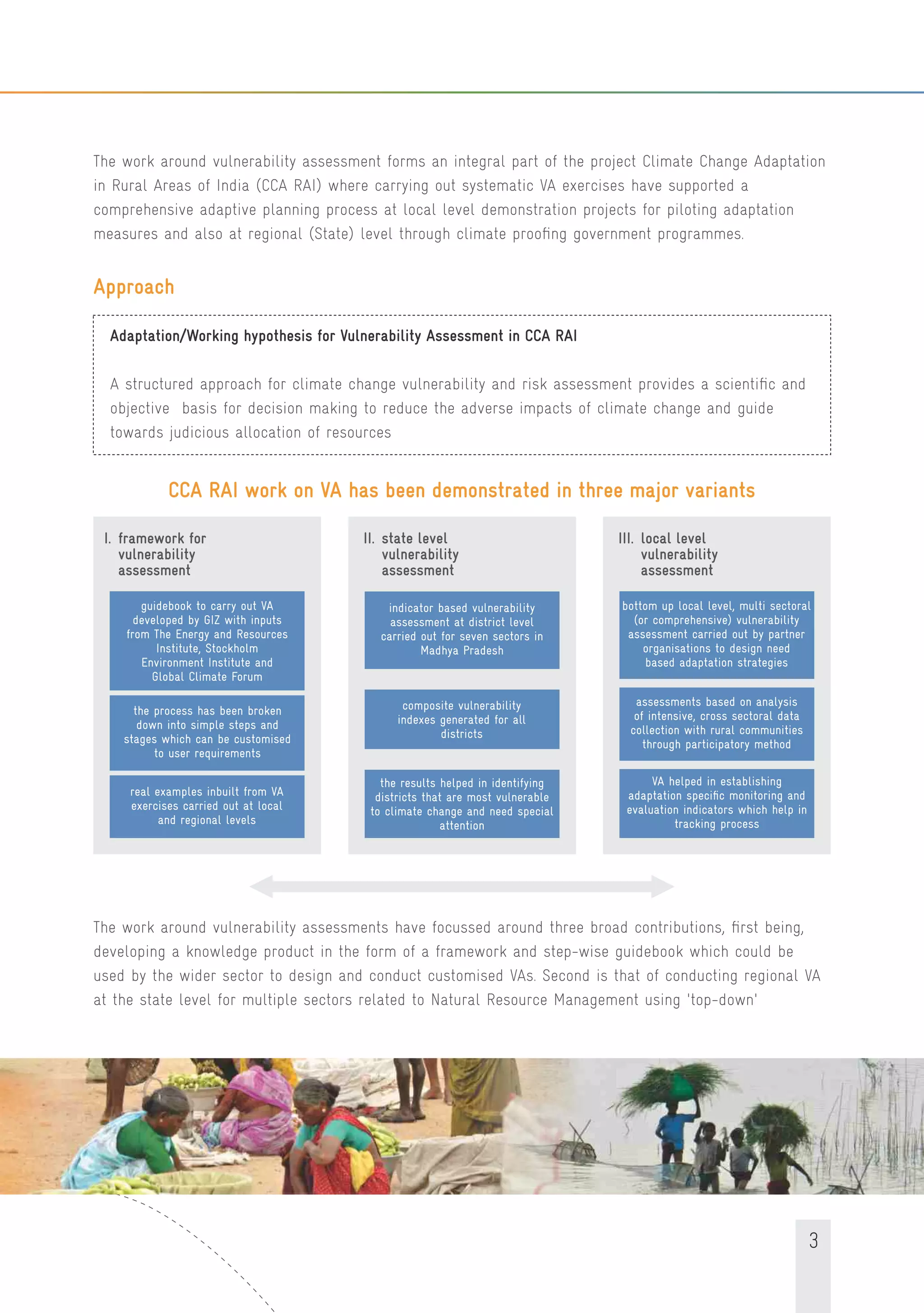 3
The work around vulnerability assessment forms an integral part of the project Climate Change Adaptation
in Rural Areas of India (CCA RAI) where carrying out systematic VA exercises have supported a
comprehensive adaptive planning process at local level demonstration projects for piloting adaptation
measures and also at regional (State) level through climate prooﬁng government programmes.
Approach
Adaptation/Working hypothesis for Vulnerability Assessment in CCA RAI
A structured approach for climate change vulnerability and risk assessment provides a scientiﬁc and
objective basis for decision making to reduce the adverse impacts of climate change and guide
towards judicious allocation of resources
CCA RAI work on VA has been demonstrated in three major variants
the process has been broken
down into simple steps and
stages which can be customised
to user requirements
real examples inbuilt from VA
exercises carried out at local
and regional levels
guidebook to carry out VA
developed by GIZ with inputs
from The Energy and Resources
Institute, Stockholm
Environment Institute and
Global Climate Forum
I. framework for
vulnerability
assessment
II. state level
vulnerability
assessment
indicator based vulnerability
assessment at district level
carried out for seven sectors in
Madhya Pradesh
composite vulnerability
indexes generated for all
districts
the results helped in identifying
districts that are most vulnerable
to climate change and need special
attention
III. local level
vulnerability
assessment
bottom up local level, multi sectoral
(or comprehensive) vulnerability
assessment carried out by partner
organisations to design need
based adaptation strategies
assessments based on analysis
of intensive, cross sectoral data
collection with rural communities
through participatory method
VA helped in establishing
adaptation speciﬁc monitoring and
evaluation indicators which help in
tracking process
The work around vulnerability assessments have focussed around three broad contributions, ﬁrst being,
developing a knowledge product in the form of a framework and step-wise guidebook which could be
used by the wider sector to design and conduct customised VAs. Second is that of conducting regional VA
at the state level for multiple sectors related to Natural Resource Management using 'top-down'
 