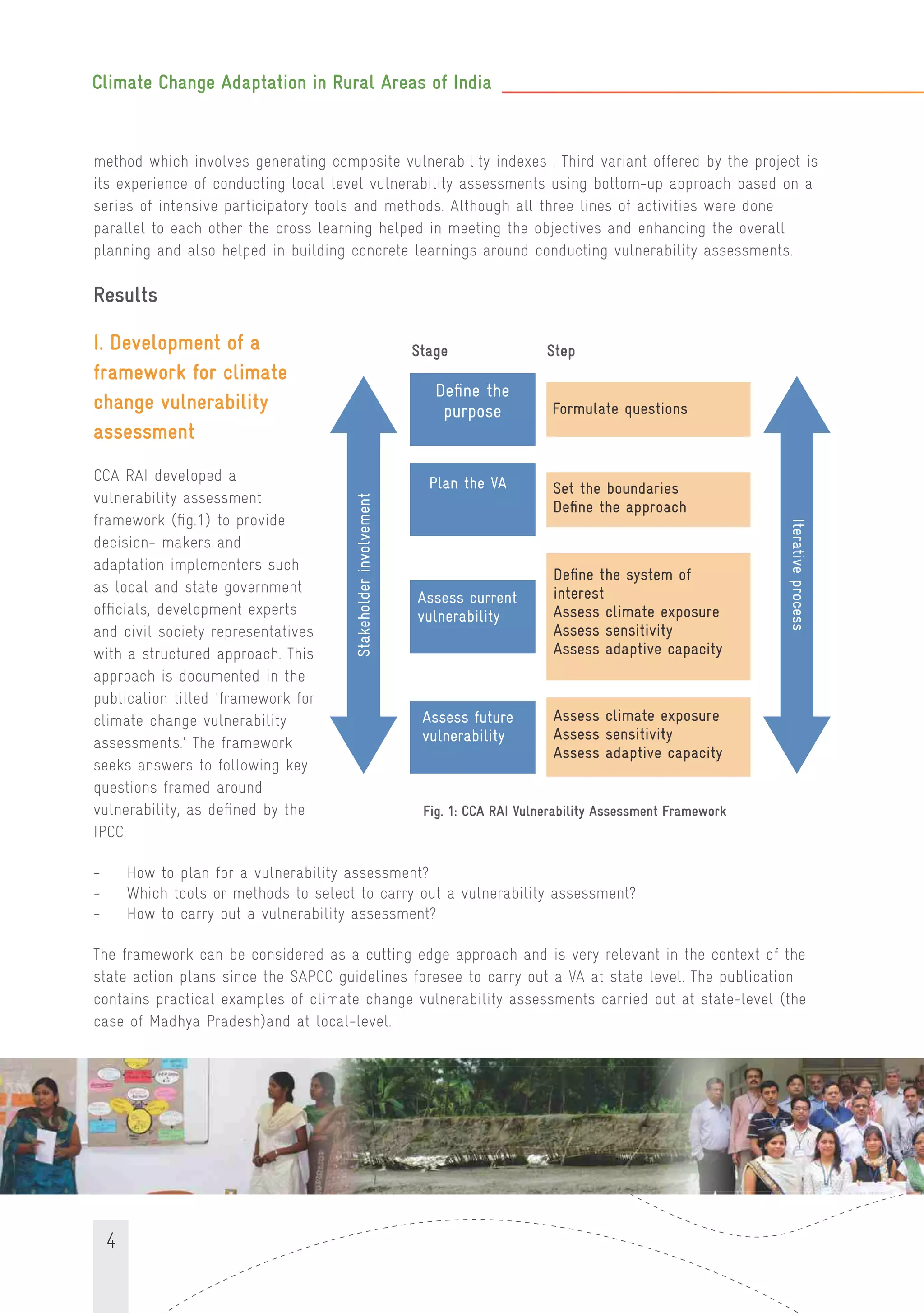 Climate Change Adaptation in Rural Areas of India
4
method which involves generating composite vulnerability indexes . Third variant offered by the project is
its experience of conducting local level vulnerability assessments using bottom-up approach based on a
series of intensive participatory tools and methods. Although all three lines of activities were done
parallel to each other the cross learning helped in meeting the objectives and enhancing the overall
planning and also helped in building concrete learnings around conducting vulnerability assessments.
Results
I. Development of a
framework for climate
change vulnerability
assessment
CCA RAI developed a
vulnerability assessment
framework (ﬁg.1) to provide
decision- makers and
adaptation implementers such
as local and state government
ofﬁcials, development experts
and civil society representatives
with a structured approach. This
approach is documented in the
publication titled 'framework for
climate change vulnerability
assessments.' The framework
seeks answers to following key
questions framed around
vulnerability, as deﬁned by the
IPCC:
- How to plan for a vulnerability assessment?
- Which tools or methods to select to carry out a vulnerability assessment?
- How to carry out a vulnerability assessment?
The framework can be considered as a cutting edge approach and is very relevant in the context of the
state action plans since the SAPCC guidelines foresee to carry out a VA at state level. The publication
contains practical examples of climate change vulnerability assessments carried out at state-level (the
case of Madhya Pradesh)and at local-level.
Fig. 1: CCA RAI Vulnerability Assessment Framework
Deﬁne the
purpose Formulate questions
Plan the VA Set the boundaries
Deﬁne the approach
Assess current
vulnerability
Deﬁne the system of
interest
Assess climate exposure
Assess sensitivity
Assess adaptive capacity
Assess future
vulnerability
Assess climate exposure
Assess sensitivity
Assess adaptive capacity
Stage Step
Stakeholderinvolvement
Iterativeprocess
 