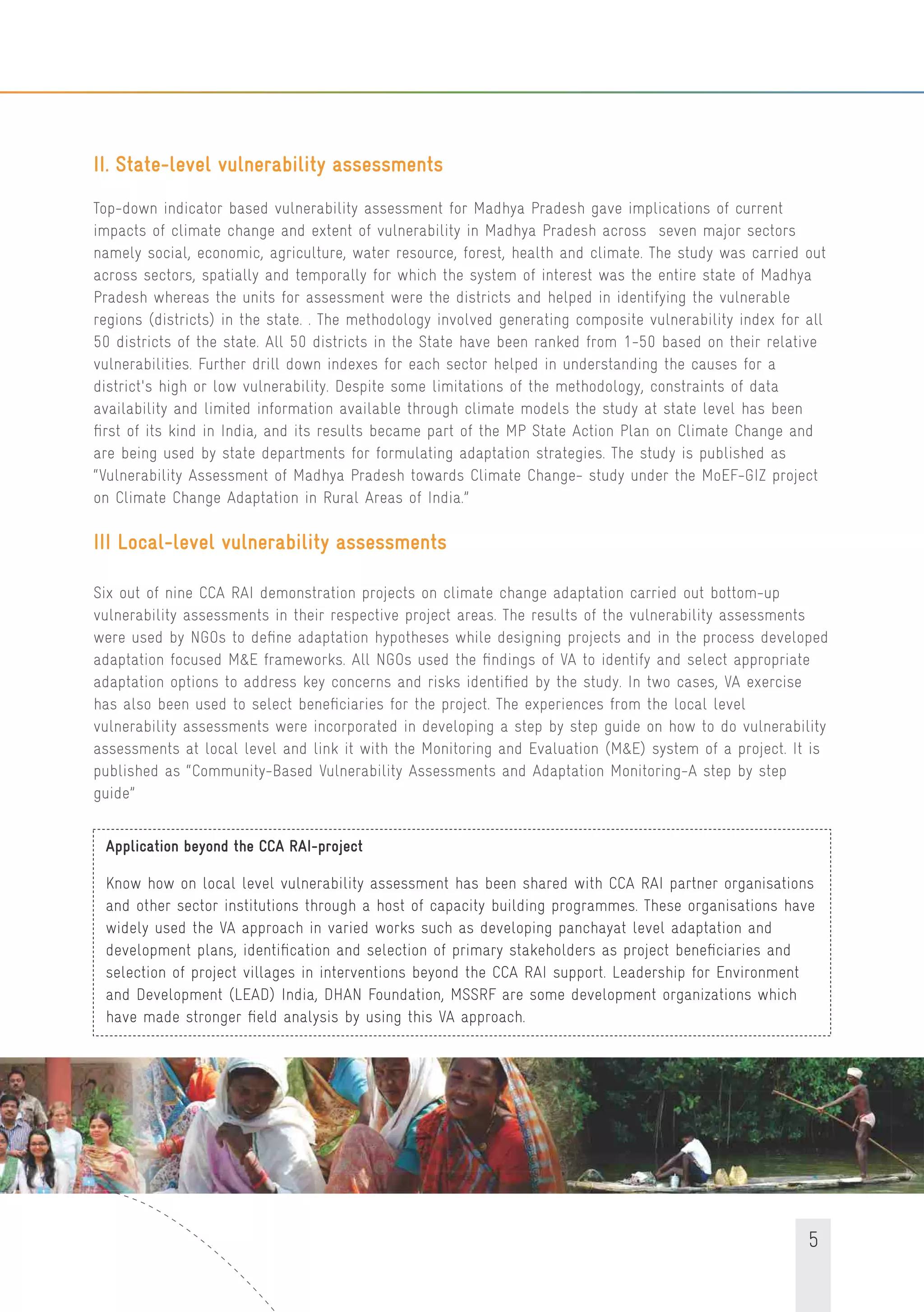 5
II. State-level vulnerability assessments
Top-down indicator based vulnerability assessment for Madhya Pradesh gave implications of current
impacts of climate change and extent of vulnerability in Madhya Pradesh across seven major sectors
namely social, economic, agriculture, water resource, forest, health and climate. The study was carried out
across sectors, spatially and temporally for which the system of interest was the entire state of Madhya
Pradesh whereas the units for assessment were the districts and helped in identifying the vulnerable
regions (districts) in the state. . The methodology involved generating composite vulnerability index for all
50 districts of the state. All 50 districts in the State have been ranked from 1-50 based on their relative
vulnerabilities. Further drill down indexes for each sector helped in understanding the causes for a
district's high or low vulnerability. Despite some limitations of the methodology, constraints of data
availability and limited information available through climate models the study at state level has been
ﬁrst of its kind in India, and its results became part of the MP State Action Plan on Climate Change and
are being used by state departments for formulating adaptation strategies. The study is published as
“Vulnerability Assessment of Madhya Pradesh towards Climate Change- study under the MoEF-GIZ project
on Climate Change Adaptation in Rural Areas of India.”
III Local-level vulnerability assessments
Six out of nine CCA RAI demonstration projects on climate change adaptation carried out bottom-up
vulnerability assessments in their respective project areas. The results of the vulnerability assessments
were used by NGOs to deﬁne adaptation hypotheses while designing projects and in the process developed
adaptation focused M&E frameworks. All NGOs used the ﬁndings of VA to identify and select appropriate
adaptation options to address key concerns and risks identiﬁed by the study. In two cases, VA exercise
has also been used to select beneﬁciaries for the project. The experiences from the local level
vulnerability assessments were incorporated in developing a step by step guide on how to do vulnerability
assessments at local level and link it with the Monitoring and Evaluation (M&E) system of a project. It is
published as “Community-Based Vulnerability Assessments and Adaptation Monitoring-A step by step
guide”
Application beyond the CCA RAI-project
Know how on local level vulnerability assessment has been shared with CCA RAI partner organisations
and other sector institutions through a host of capacity building programmes. These organisations have
widely used the VA approach in varied works such as developing panchayat level adaptation and
development plans, identiﬁcation and selection of primary stakeholders as project beneﬁciaries and
selection of project villages in interventions beyond the CCA RAI support. Leadership for Environment
and Development (LEAD) India, DHAN Foundation, MSSRF are some development organizations which
have made stronger ﬁeld analysis by using this VA approach.
 