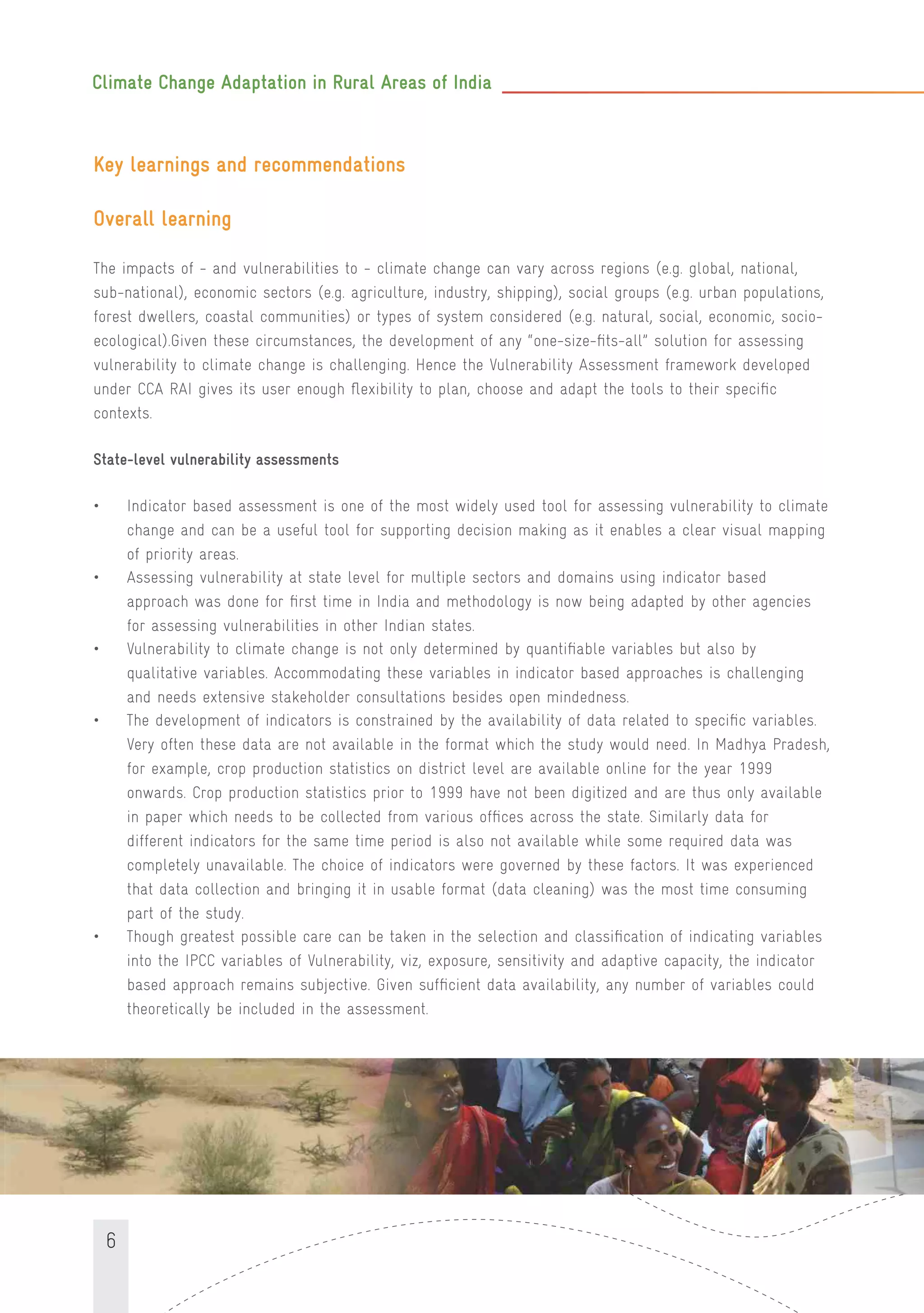 Climate Change Adaptation in Rural Areas of India
6
Key learnings and recommendations
Overall learning
The impacts of - and vulnerabilities to - climate change can vary across regions (e.g. global, national,
sub-national), economic sectors (e.g. agriculture, industry, shipping), social groups (e.g. urban populations,
forest dwellers, coastal communities) or types of system considered (e.g. natural, social, economic, socio-
ecological).Given these circumstances, the development of any “one-size-ﬁts-all” solution for assessing
vulnerability to climate change is challenging. Hence the Vulnerability Assessment framework developed
under CCA RAI gives its user enough ﬂexibility to plan, choose and adapt the tools to their speciﬁc
contexts.
State-level vulnerability assessments
• Indicator based assessment is one of the most widely used tool for assessing vulnerability to climate
change and can be a useful tool for supporting decision making as it enables a clear visual mapping
of priority areas.
• Assessing vulnerability at state level for multiple sectors and domains using indicator based
approach was done for ﬁrst time in India and methodology is now being adapted by other agencies
for assessing vulnerabilities in other Indian states.
• Vulnerability to climate change is not only determined by quantiﬁable variables but also by
qualitative variables. Accommodating these variables in indicator based approaches is challenging
and needs extensive stakeholder consultations besides open mindedness.
• The development of indicators is constrained by the availability of data related to speciﬁc variables.
Very often these data are not available in the format which the study would need. In Madhya Pradesh,
for example, crop production statistics on district level are available online for the year 1999
onwards. Crop production statistics prior to 1999 have not been digitized and are thus only available
in paper which needs to be collected from various ofﬁces across the state. Similarly data for
different indicators for the same time period is also not available while some required data was
completely unavailable. The choice of indicators were governed by these factors. It was experienced
that data collection and bringing it in usable format (data cleaning) was the most time consuming
part of the study.
• Though greatest possible care can be taken in the selection and classiﬁcation of indicating variables
into the IPCC variables of Vulnerability, viz, exposure, sensitivity and adaptive capacity, the indicator
based approach remains subjective. Given sufﬁcient data availability, any number of variables could
theoretically be included in the assessment.
 