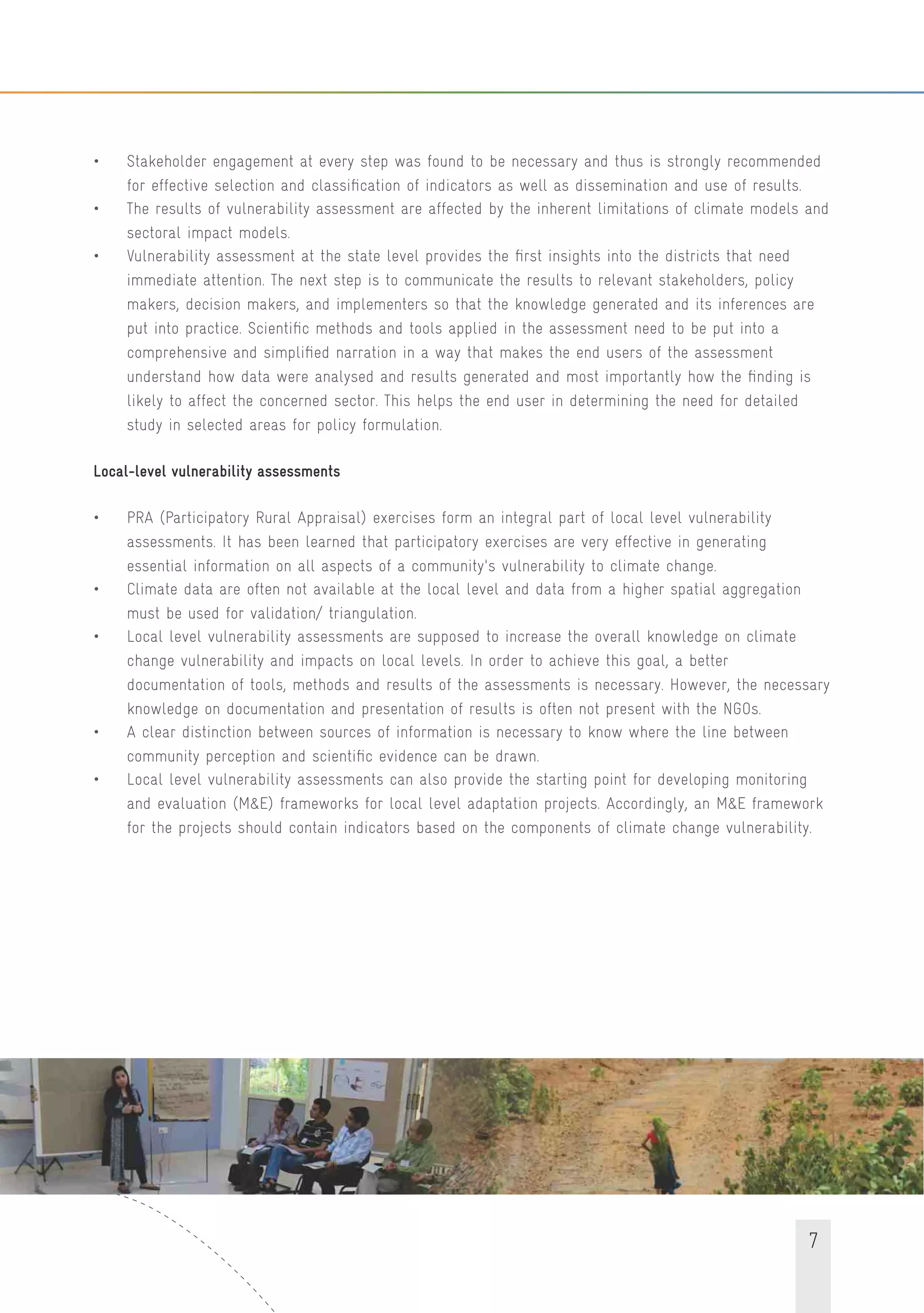 7
• Stakeholder engagement at every step was found to be necessary and thus is strongly recommended
for effective selection and classiﬁcation of indicators as well as dissemination and use of results.
• The results of vulnerability assessment are affected by the inherent limitations of climate models and
sectoral impact models.
• Vulnerability assessment at the state level provides the ﬁrst insights into the districts that need
immediate attention. The next step is to communicate the results to relevant stakeholders, policy
makers, decision makers, and implementers so that the knowledge generated and its inferences are
put into practice. Scientiﬁc methods and tools applied in the assessment need to be put into a
comprehensive and simpliﬁed narration in a way that makes the end users of the assessment
understand how data were analysed and results generated and most importantly how the ﬁnding is
likely to affect the concerned sector. This helps the end user in determining the need for detailed
study in selected areas for policy formulation.
Local-level vulnerability assessments
• PRA (Participatory Rural Appraisal) exercises form an integral part of local level vulnerability
assessments. It has been learned that participatory exercises are very effective in generating
essential information on all aspects of a community's vulnerability to climate change.
• Climate data are often not available at the local level and data from a higher spatial aggregation
must be used for validation/ triangulation.
• Local level vulnerability assessments are supposed to increase the overall knowledge on climate
change vulnerability and impacts on local levels. In order to achieve this goal, a better
documentation of tools, methods and results of the assessments is necessary. However, the necessary
knowledge on documentation and presentation of results is often not present with the NGOs.
• A clear distinction between sources of information is necessary to know where the line between
community perception and scientiﬁc evidence can be drawn.
• Local level vulnerability assessments can also provide the starting point for developing monitoring
and evaluation (M&E) frameworks for local level adaptation projects. Accordingly, an M&E framework
for the projects should contain indicators based on the components of climate change vulnerability.
 