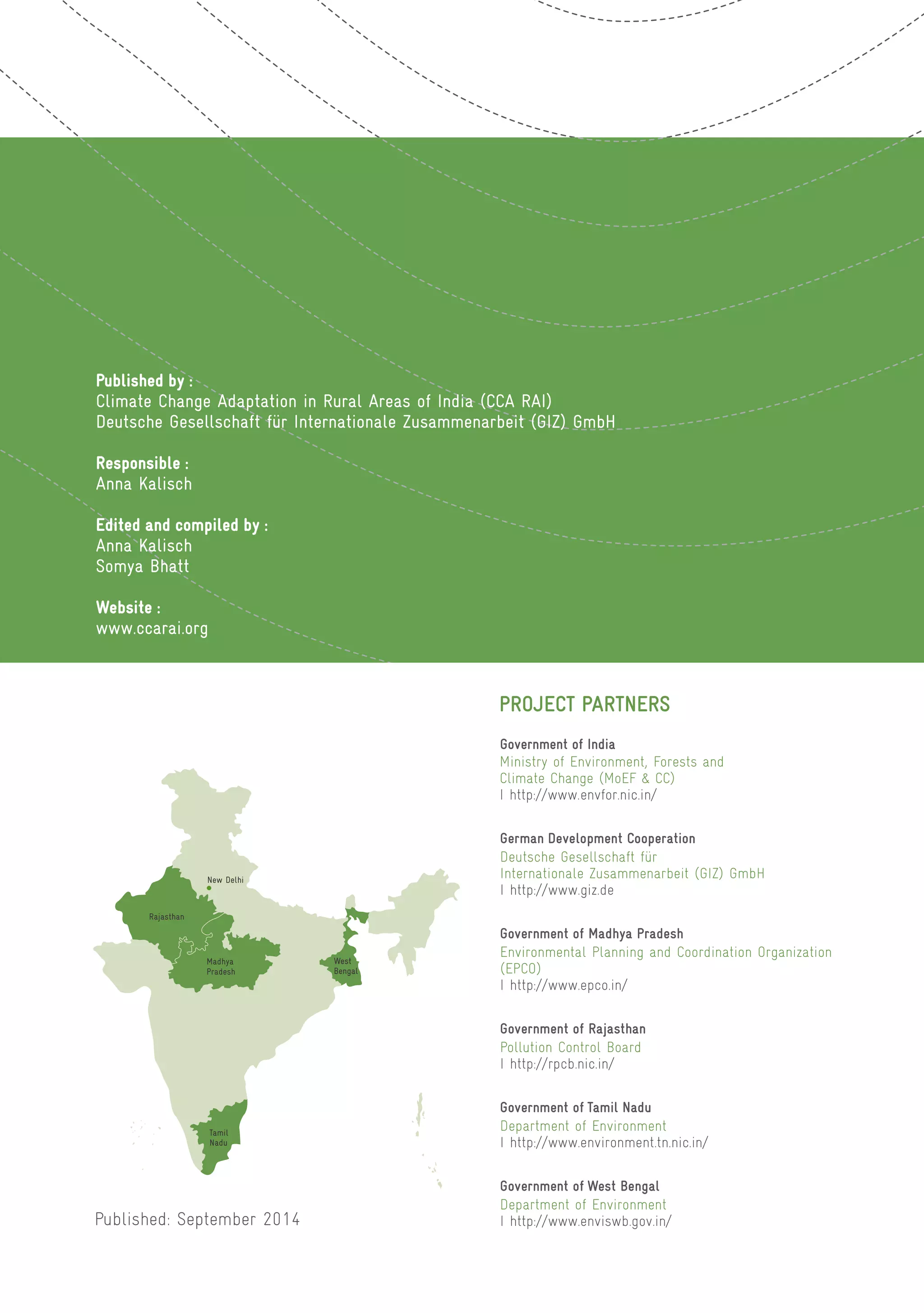 Published by :
Climate Change Adaptation in Rural Areas of India (CCA RAI)
Deutsche Gesellschaft für Internationale Zusammenarbeit (GIZ) GmbH
Responsible :
Anna Kalisch
Edited and compiled by :
Anna Kalisch
Somya Bhatt
Website :
www.ccarai.org
Rajasthan
New Delhi
Madhya
Pradesh
West
Bengal
Tamil
Nadu
Published: September 2014
Government of West Bengal
Department of Environment
I http://www.enviswb.gov.in/
Government of Tamil Nadu
Department of Environment
I http://www.environment.tn.nic.in/
Government of Rajasthan
Pollution Control Board
I http://rpcb.nic.in/
Government of Madhya Pradesh
Environmental Planning and Coordination Organization
(EPCO)
I http://www.epco.in/
German Development Cooperation
Deutsche Gesellschaft für
Internationale Zusammenarbeit (GIZ) GmbH
I http://www.giz.de
Government of India
Ministry of Environment, Forests and
Climate Change (MoEF & CC)
I http://www.envfor.nic.in/
PROJECT PARTNERS
 