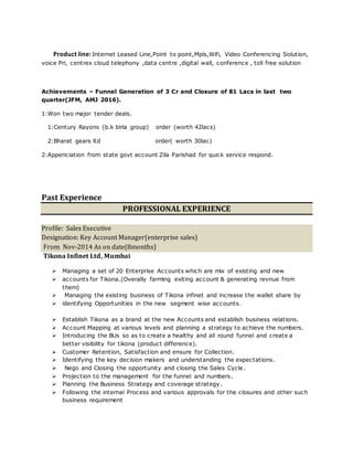 Product line: Internet Leased Line,Point to point,Mpls,Wifi, Video Conferencing Solution,
voice Pri, centrex cloud telephony ,data centre ,digital wall, conference , toll free solution
Achievements – Funnel Generation of 3 Cr and Closure of 81 Lacs in last two
quarter(JFM, AMJ 2016).
1:Won two major tender deals.
1:Century Rayons (b.k birla group) order (worth 42lacs)
2:Bharat gears ltd order( worth 30lac)
2:Appericiation from state govt account Zila Parishad for quick service respond.
Past Experience
PROFESSIONAL EXPERIENCE
Profile: Sales Executive
Designation: Key Account Manager(enterprise sales)
From Nov-2014 As on date(8months)
Tikona Infinet Ltd, Mumbai
 Managing a set of 20 Enterprise Accounts which are mix of existing and new
 accounts for Tikona.(Overally farming exiting account & generating revnue from
them)
 Managing the existing business of Tikona infinet and increase the wallet share by
 identifying Opportunities in the new segment wise accounts.
 Establish Tikona as a brand at the new Accounts and establish business relations.
 Account Mapping at various levels and planning a strategy to achieve the numbers.
 Introducing the BUs so as to create a healthy and all round funnel and create a
better visibility for tikona (product difference).
 Customer Retention, Satisfaction and ensure for Collection.
 Identifying the key decision makers and understanding the expectations.
 Nego and Closing the opportunity and closing the Sales Cycle.
 Projection to the management for the funnel and numbers.
 Planning the Business Strategy and coverage strategy.
 Following the internal Process and various approvals for the closures and other such
business requirement
 