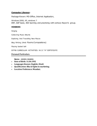 Computer Literacy:
Package Known: MS-Office, Internet Application,
Windows 2000, XP, windows 7
ERP, SAP basic, ISO learning and practicing with century Rayon’s group.
HOBBIES
Singing
Collecting Music Albums
Exploring And Travelling New Places
Blog Writing (Hindi Poems Compositions)
Playing basket ball
EXTRA CURRICULAR ACTIVITIES: N.C.C “A” CERTIFICATE
Personal Particulars
Name : ANSHUL SHARMA
 Date of Birth: 11.04.1992
 Languages Known: English, Hindi
 Qualification: Bba & Pgdm in marketing
 Location Preference: Mumbai.
 