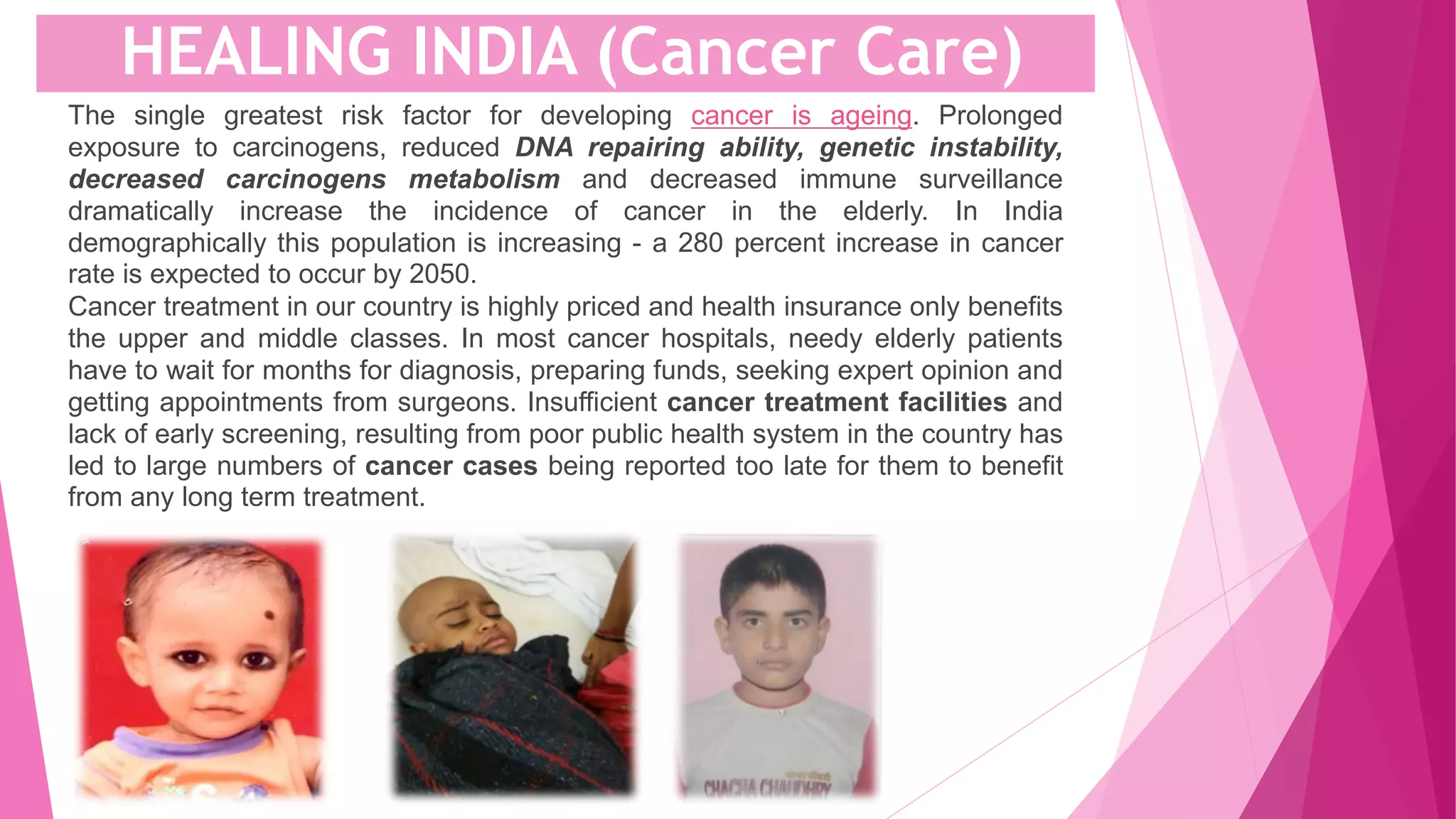 The single greatest risk factor for developing cancer is ageing. Prolonged
exposure to carcinogens, reduced DNA repairing ability, genetic instability,
decreased carcinogens metabolism and decreased immune surveillance
dramatically increase the incidence of cancer in the elderly. In India
demographically this population is increasing - a 280 percent increase in cancer
rate is expected to occur by 2050.
Cancer treatment in our country is highly priced and health insurance only benefits
the upper and middle classes. In most cancer hospitals, needy elderly patients
have to wait for months for diagnosis, preparing funds, seeking expert opinion and
getting appointments from surgeons. Insufficient cancer treatment facilities and
lack of early screening, resulting from poor public health system in the country has
led to large numbers of cancer cases being reported too late for them to benefit
from any long term treatment.
HEALING INDIA (Cancer Care)
 