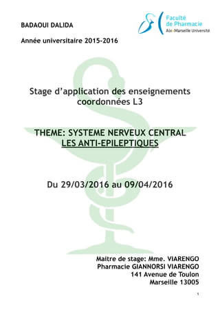 BADAOUI DALIDA
!
Année universitaire 2015-2016
!
!
!
!
!
!
!
Stage d’application des enseignements
coordonnées L3
!
!
THEME: SYSTEME NERVEUX CENTRAL
LES ANTI-EPILEPTIQUES
!
!
!
Du 29/03/2016 au 09/04/2016
!
!
!
!
!
!
!
!
!
!
!
Maitre de stage: Mme. VIARENGO
Pharmacie GIANNORSI VIARENGO
141 Avenue de Toulon
Marseille 13005
1
 